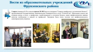 1
3 марта учащиеся 8-10-х классов школы № 302 были на экскурсии "Секреты профессии в гостиничном бизнесе",
организованной Государственным Экономическим Университетом в отель "Сronwell inn". Школьники узнали, как
устроена жизнь в отеле, о профессиях, задействованных в отельном бизнесе, какие профессионально важные
качества необходимы в каждой из профессий. Экскурсия была очень полезна для профессионального
самоопределения учащихся.
 