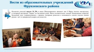 3
Коллектив учителей школы № 296 в канун Международного женского дня 8 Марта посетил мастер-класс
в гончарной мастерской "Творец" на Заставской улице. Масса положительных эмоций! Неожиданные открытия!
Бесценный опыт соприкосновения с древним гончарным ремеслом и возможность сделать изделие своими
руками - всё это прекрасный подарок для педагогов.
 