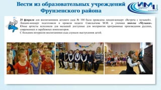 2
25 февраля для воспитанников детского сада № 104 была проведена лекция-концерт «Встреча с музыкой».
Лекцию-концерт подготовили и провели педагог Савельичева М.М. и ученики школы «Музыка».
Юные артисты исполнили для малышей доступные для восприятия программные произведения русских,
современных и зарубежных композиторов.
С большим интересом воспитанники сада слушали выступления детей.
 
