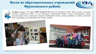 14
10 марта ученики 4 "В" класса ГБОУ школа № 212 посетили Университет МЧС. Ребята увидели, как живут
курсанты университета МЧС, где они обучаются. Подполковник Иванов Сергей Александрович провел
для школьников очень интересную экскурсию. Наибольший интерес вызвал видеофильм о работе спасателей
МЧС и тренажеры, на которых курсантов готовят к службе.
 