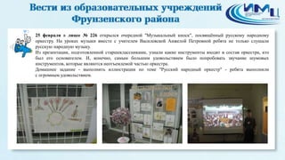3
25 февраля в лицее № 226 открылся очередной "Музыкальный киоск", посвящённый русскому народному
оркестру. На уроках музыки вместе с учителем Василевской Анжелой Петровной ребята не только слушали
русскую народную музыку.
Из презентации, подготовленной старшеклассниками, узнали какие инструменты входят в состав оркестра, кто
был его основателем. И, конечно, самым большим удовольствием было попробовать звучание шумовых
инструментов, которые являются неотъемлемой частью оркестра.
Домашнее задание - выполнить иллюстрации по теме "Русский народный оркестр" - ребята выполнили
с огромным удовольствием.
 