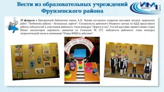 7
25 февраля в Центральной библиотеке имени А.П. Чехова состоялось открытие выставки детских творческих
работ "Любимому району - безопасные дороги". Специалисты районного Опорного центра по БДД представили
работы победителей и участников районного этапа конкурса "Дорога и мы". Гостей выставки приветствовал отряд
Юных инспекторов дорожного движения из Гимназии № 227, победитель районного этапа конкурса
патриотической песни в номинации "Отряд ЮИД в действии".
 