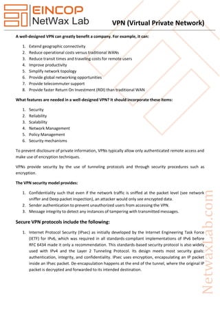 VPN (Virtual Private Network)
A well-designed VPN can greatly benefit a company. For example, it can:
1. Extend geographic connectivity
2. Reduce operational costs versus traditional WANs
3. Reduce transit times and traveling costs for remote users
4. Improve productivity
5. Simplify network topology
6. Provide global networking opportunities
7. Provide telecommuter support
8. Provide faster Return On Investment (ROI) than traditional WAN
What features are needed in a well-designed VPN? It should incorporate these items:
1. Security
2. Reliability
3. Scalability
4. Network Management
5. Policy Management
6. Security mechanisms
To prevent disclosure of private information, VPNs typically allow only authenticated remote access and
make use of encryption techniques.
VPNs provide security by the use of tunneling protocols and through security procedures such as
encryption.
The VPN security model provides:
1. Confidentiality such that even if the network traffic is sniffed at the packet level (see network
sniffer and Deep packet inspection), an attacker would only see encrypted data.
2. Sender authentication to prevent unauthorized users from accessing the VPN.
3. Message integrity to detect any instances of tampering with transmitted messages.
Secure VPN protocols include the following:
1. Internet Protocol Security (IPsec) as initially developed by the Internet Engineering Task Force
(IETF) for IPv6, which was required in all standards-compliant implementations of IPv6 before
RFC 6434 made it only a recommendation. This standards-based security protocol is also widely
used with IPv4 and the Layer 2 Tunneling Protocol. Its design meets most security goals:
authentication, integrity, and confidentiality. IPsec uses encryption, encapsulating an IP packet
inside an IPsec packet. De-encapsulation happens at the end of the tunnel, where the original IP
packet is decrypted and forwarded to its intended destination.
 