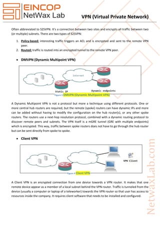 VPN (Virtual Private Network)
Often abbreviated to S2SVPN. It’s a connection between two sites and encrypts all traffic between two
(or multiple) subnets. There are two types of S2SVPN:
1. Policy-based: interesting traffic triggers an ACL and is encrypted and sent to the remote VPN
peer.
2. Routed: traffic is routed into an encrypted tunnel to the remote VPN peer.
 DMVPN (Dynamic Multipoint VPN)
A Dynamic Multipoint VPN is not a protocol but more a technique using different protocols. One or
more central hub routers are required, but the remote (spoke) routers can have dynamic IPs and more
can be added without having to modify the configuration on the hub router(s), or any other spoke
routers. The routers use a next-hop resolution protocol, combined with a dynamic routing protocol to
discover remote peers and subnets. The VPN itself is a mGRE tunnel (GRE with multiple endpoints)
which is encrypted. This way, traffic between spoke routers does not have to go through the hub router
but can be sent directly from spoke to spoke.
 Client VPN
A Client VPN is an encrypted connection from one device towards a VPN router. It makes that one
remote device appear as a member of a local subnet behind the VPN router. Traffic is tunneled from the
device (usually a computer or laptop of a teleworker) towards the VPN router so that user has access to
resources inside the company. It requires client software that needs to be installed and configured.
Figure 3 DMVPN (Dynamic Multipoint VPN)
Figure 4 Client VPN
 