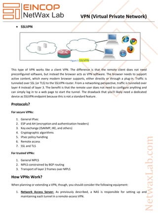 VPN (Virtual Private Network)
 SSLVPN
This type of VPN works like a client VPN. The difference is that the remote client does not need
preconfigured software, but instead the browser acts as VPN software. The browser needs to support
active content, which every modern browser supports, either directly or through a plug-in. Traffic is
tunneled over SSL (or TLS) to the SSLVPN router. From a networking perspective, traffic is tunneled over
layer 4 instead of layer 3. The benefit is that the remote user does not need to configure anything and
can simply log in to a web page to start the tunnel. The drawback that you’ll likely need a dedicated
device as SSLVPN endpoint because this is not a standard feature.
Protocols?
For secure VPNs:
1. General IPsec
2. ESP and AH (encryption and authentication headers)
3. Key exchange (ISAKMP, IKE, and others)
4. Cryptographic algorithms
5. IPsec policy handling
6. Remote access
7. SSL and TLS
For trusted VPNs:
1. General MPLS
2. MPLS constrained by BGP routing
3. Transport of layer 2 frames over MPLS
How VPNs Work?
When planning or extending a VPN, though, you should consider the following equipment:
1. Network Access Server- As previously described, a NAS is responsible for setting up and
maintaining each tunnel in a remote-access VPN.
Figure 5 SSLVPN
 