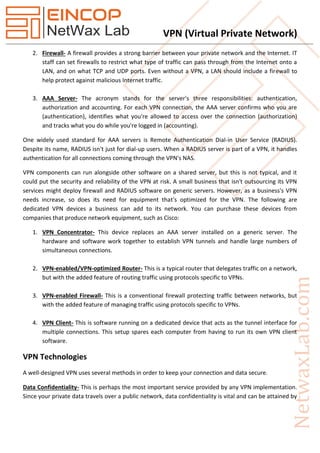 VPN (Virtual Private Network)
2. Firewall- A firewall provides a strong barrier between your private network and the Internet. IT
staff can set firewalls to restrict what type of traffic can pass through from the Internet onto a
LAN, and on what TCP and UDP ports. Even without a VPN, a LAN should include a firewall to
help protect against malicious Internet traffic.
3. AAA Server- The acronym stands for the server's three responsibilities: authentication,
authorization and accounting. For each VPN connection, the AAA server confirms who you are
(authentication), identifies what you're allowed to access over the connection (authorization)
and tracks what you do while you're logged in (accounting).
One widely used standard for AAA servers is Remote Authentication Dial-in User Service (RADIUS).
Despite its name, RADIUS isn't just for dial-up users. When a RADIUS server is part of a VPN, it handles
authentication for all connections coming through the VPN's NAS.
VPN components can run alongside other software on a shared server, but this is not typical, and it
could put the security and reliability of the VPN at risk. A small business that isn't outsourcing its VPN
services might deploy firewall and RADIUS software on generic servers. However, as a business's VPN
needs increase, so does its need for equipment that's optimized for the VPN. The following are
dedicated VPN devices a business can add to its network. You can purchase these devices from
companies that produce network equipment, such as Cisco:
1. VPN Concentrator- This device replaces an AAA server installed on a generic server. The
hardware and software work together to establish VPN tunnels and handle large numbers of
simultaneous connections.
2. VPN-enabled/VPN-optimized Router- This is a typical router that delegates traffic on a network,
but with the added feature of routing traffic using protocols specific to VPNs.
3. VPN-enabled Firewall- This is a conventional firewall protecting traffic between networks, but
with the added feature of managing traffic using protocols specific to VPNs.
4. VPN Client- This is software running on a dedicated device that acts as the tunnel interface for
multiple connections. This setup spares each computer from having to run its own VPN client
software.
VPN Technologies
A well-designed VPN uses several methods in order to keep your connection and data secure.
Data Confidentiality- This is perhaps the most important service provided by any VPN implementation.
Since your private data travels over a public network, data confidentiality is vital and can be attained by
 