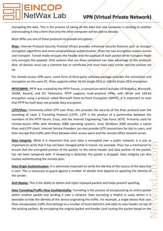 VPN (Virtual Private Network)
encrypting the data. This is the process of taking all the data that one computer is sending to another
and encoding it into a form that only the other computer will be able to decode.
Most VPNs use one of these protocols to provide encryption.
IPsec- Internet Protocol Security Protocol (IPsec) provides enhanced security features such as stronger
encryption algorithms and more comprehensive authentication. IPsec has two encryption modes: tunnel
and transport. Tunnel mode encrypts the header and the payload of each packet while transport mode
only encrypts the payload. Only systems that are IPsec-compliant can take advantage of this protocol.
Also, all devices must use a common key or certificate and must have very similar security policies set
up.
For remote-access VPN users, some form of third-party software package provides the connection and
encryption on the users PC. IPsec supports either 56-bit (single DES) or 168-bit (triple-DES) encryption.
PPTP/MPPE- PPTP was created by the PPTP Forum, a consortium which includes US Robotics, Microsoft,
3COM, Ascend, and ECI Telematics. PPTP supports multi-protocol VPNs, with 40-bit and 128-bit
encryption using a protocol called Microsoft Point-to-Point Encryption (MPPE). It is important to note
that PPTP by itself does not provide data encryption.
L2TP/IPsec- Commonly called L2TP over IPsec, this provides the security of the IPsec protocol over the
tunneling of Layer 2 Tunneling Protocol (L2TP). L2TP is the product of a partnership between the
members of the PPTP forum, Cisco, and the Internet Engineering Task Force (IETF). Primarily used for
remote-access VPNs with Windows 2000 operating systems, since Windows 2000 provides a native
IPsec and L2TP client. Internet Service Providers can also provide L2TP connections for dial-in users, and
then encrypt that traffic with IPsec between their access-point and the remote office network server.
Data Integrity- While it is important that your data is encrypted over a public network, it is just as
important to verify that it has not been changed while in transit. For example, IPsec has a mechanism to
ensure that the encrypted portion of the packet, or the entire header and data portion of the packet,
has not been tampered with. If tampering is detected, the packet is dropped. Data integrity can also
involve authenticating the remote peer.
Data Origin Authentication- It is extremely important to verify the identity of the source of the data that
is sent. This is necessary to guard against a number of attacks that depend on spoofing the identity of
the sender.
Anti-Replay- This is the ability to detect and reject replayed packets and helps prevent spoofing.
Data Tunneling/Traffic Flow Confidentiality- Tunneling is the process of encapsulating an entire packet
within another packet and sending it over a network. Data tunneling is helpful in cases where it is
desirable to hide the identity of the device originating the traffic. For example, a single device that uses
IPsec encapsulates traffic that belongs to a number of hosts behind it and adds its own header on top of
the existing packets. By encrypting the original packet and header (and routing the packet based on the
 