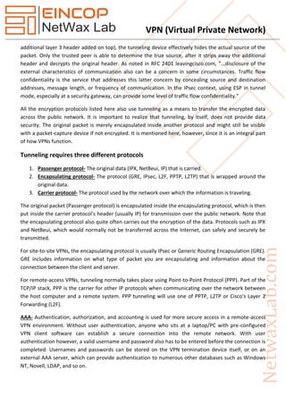 VPN (Virtual Private Network)
additional layer 3 header added on top), the tunneling device effectively hides the actual source of the
packet. Only the trusted peer is able to determine the true source, after it strips away the additional
header and decrypts the original header. As noted in RFC 2401 leavingcisco.com, "...disclosure of the
external characteristics of communication also can be a concern in some circumstances. Traffic flow
confidentiality is the service that addresses this latter concern by concealing source and destination
addresses, message length, or frequency of communication. In the IPsec context, using ESP in tunnel
mode, especially at a security gateway, can provide some level of traffic flow confidentiality."
All the encryption protocols listed here also use tunneling as a means to transfer the encrypted data
across the public network. It is important to realize that tunneling, by itself, does not provide data
security. The original packet is merely encapsulated inside another protocol and might still be visible
with a packet-capture device if not encrypted. It is mentioned here, however, since it is an integral part
of how VPNs function.
Tunneling requires three different protocols
1. Passenger protocol- The original data (IPX, NetBeui, IP) that is carried.
2. Encapsulating protocol- The protocol (GRE, IPsec, L2F, PPTP, L2TP) that is wrapped around the
original data.
3. Carrier protocol- The protocol used by the network over which the information is traveling.
The original packet (Passenger protocol) is encapsulated inside the encapsulating protocol, which is then
put inside the carrier protocol's header (usually IP) for transmission over the public network. Note that
the encapsulating protocol also quite often carries out the encryption of the data. Protocols such as IPX
and NetBeui, which would normally not be transferred across the Internet, can safely and securely be
transmitted.
For site-to-site VPNs, the encapsulating protocol is usually IPsec or Generic Routing Encapsulation (GRE).
GRE includes information on what type of packet you are encapsulating and information about the
connection between the client and server.
For remote-access VPNs, tunneling normally takes place using Point-to-Point Protocol (PPP). Part of the
TCP/IP stack, PPP is the carrier for other IP protocols when communicating over the network between
the host computer and a remote system. PPP tunneling will use one of PPTP, L2TP or Cisco's Layer 2
Forwarding (L2F).
AAA- Authentication, authorization, and accounting is used for more secure access in a remote-access
VPN environment. Without user authentication, anyone who sits at a laptop/PC with pre-configured
VPN client software can establish a secure connection into the remote network. With user
authentication however, a valid username and password also has to be entered before the connection is
completed. Usernames and passwords can be stored on the VPN termination device itself, or on an
external AAA server, which can provide authentication to numerous other databases such as Windows
NT, Novell, LDAP, and so on.
 