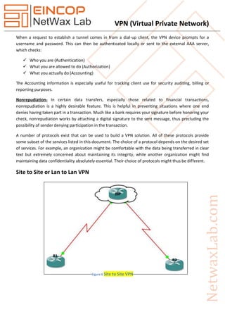 VPN (Virtual Private Network)
When a request to establish a tunnel comes in from a dial-up client, the VPN device prompts for a
username and password. This can then be authenticated locally or sent to the external AAA server,
which checks:
 Who you are (Authentication)
 What you are allowed to do (Authorization)
 What you actually do (Accounting)
The Accounting information is especially useful for tracking client use for security auditing, billing or
reporting purposes.
Nonrepudiation- In certain data transfers, especially those related to financial transactions,
nonrepudiation is a highly desirable feature. This is helpful in preventing situations where one end
denies having taken part in a transaction. Much like a bank requires your signature before honoring your
check, nonrepudiation works by attaching a digital signature to the sent message, thus precluding the
possibility of sender denying participation in the transaction.
A number of protocols exist that can be used to build a VPN solution. All of these protocols provide
some subset of the services listed in this document. The choice of a protocol depends on the desired set
of services. For example, an organization might be comfortable with the data being transferred in clear
text but extremely concerned about maintaining its integrity, while another organization might find
maintaining data confidentiality absolutely essential. Their choice of protocols might thus be different.
Site to Site or Lan to Lan VPN
Figure 6 Site to Site VPN
 