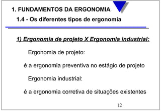 12
1. FUNDAMENTOS DA ERGONOMIA
1.4 - Os diferentes tipos de ergonomia
1) Ergonomia de projeto X Ergonomia industrial:
Ergonomia de projeto:
é a ergonomia preventiva no estágio de projeto
Ergonomia industrial:
é a ergonomia corretiva de situações existentes
 