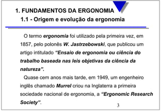 3
1. FUNDAMENTOS DA ERGONOMIA
1.1 - Origem e evolução da ergonomia
O termo ergonomia foi utilizado pela primeira vez, em
1857, pelo polonês W. Jastrzebowski, que publicou um
artigo intitulado “Ensaio de ergonomia ou ciência do
trabalho baseada nas leis objetivas da ciência da
natureza”.
Quase cem anos mais tarde, em 1949, um engenheiro
inglês chamado Murrel criou na Inglaterra a primeira
sociedade nacional de ergonomia, a “Ergonomic Research
Society”.
 