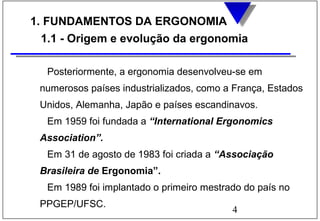 4
1. FUNDAMENTOS DA ERGONOMIA
1.1 - Origem e evolução da ergonomia
Posteriormente, a ergonomia desenvolveu-se em
numerosos países industrializados, como a França, Estados
Unidos, Alemanha, Japão e países escandinavos.
Em 1959 foi fundada a “International Ergonomics
Association”.
Em 31 de agosto de 1983 foi criada a “Associação
Brasileira de Ergonomia”.
Em 1989 foi implantado o primeiro mestrado do país no
PPGEP/UFSC.
 