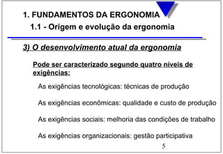5
1. FUNDAMENTOS DA ERGONOMIA
1.1 - Origem e evolução da ergonomia
3) O desenvolvimento atual da ergonomia
Pode ser caracterizado segundo quatro níveis de
exigências:
As exigências tecnológicas: técnicas de produção
As exigências econômicas: qualidade e custo de produção
As exigências sociais: melhoria das condições de trabalho
As exigências organizacionais: gestão participativa
 