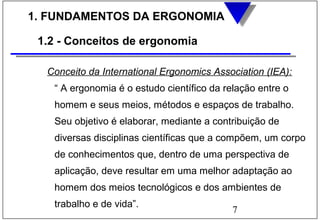7
1. FUNDAMENTOS DA ERGONOMIA
1.2 - Conceitos de ergonomia
Conceito da International Ergonomics Association (IEA):
“ A ergonomia é o estudo científico da relação entre o
homem e seus meios, métodos e espaços de trabalho.
Seu objetivo é elaborar, mediante a contribuição de
diversas disciplinas científicas que a compõem, um corpo
de conhecimentos que, dentro de uma perspectiva de
aplicação, deve resultar em uma melhor adaptação ao
homem dos meios tecnológicos e dos ambientes de
trabalho e de vida”.
 