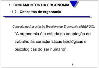 8
1. FUNDAMENTOS DA ERGONOMIA
1.2 - Conceitos de ergonomia
Conceito da Associação Brasileira de Ergonomia (ABERGO):
“A ergonomia é o estudo da adaptação do
trabalho às características fisiológicas e
psicológicas do ser humano”.
 