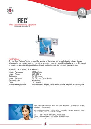 FEC
R
World Class Filter Testing Equipments
An ISO 9001 Certified Co.
www.fecproduct.com
Sales Office: 9A, Gurudwara Road, Hari Vihar (Kakraula), Opp. Metro Poll No. 816,
New Delhi 110043 (INDIA).
Correspondence Address : Plot No. 35, K-1 Extn, Bank Wali Gali Gurudwara Road,
Mohan Garden, Uttam Nager, Delhi -110059.
Cell - 9811478874, 9811938703, 9212912990
E-mail - info@fecproduct.com/ inquiry_fec@yahoo.com
Website - www.fecproduct.com
Shoes Heel Fatigue Tester is used for female high-heeled and middle heeled shoes, thered
edge continuos impact heel in a certain energy and frequency until the heel cracking, Through it
to know the with stand impact index of heel, and determine the durable quality of heel.
Heel Fatigue
Impact Frezuency : 60 blow/min
Impact Energy : 0.68 J/Blow
Swing arm : Dia 12.5 mm
Impact Hammer : Dia 57 mm, Thick 20 mm
Testing Angle : 90 degree
Timer : LED, 0-999
Speicman Adjustable : up to down 90 degree, left to right 80 mm, Angle 0 to `80 degree
Standard : BS - 5131, SATRA PM20
 