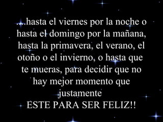 ....hasta el viernes por la noche o
hasta el domingo por la mañana,
hasta la primavera, el verano, el
otoño o el invierno, o hasta que
te mueras, para decidir que no
hay mejor momento que
justamente
ESTE PARA SER FELIZ!!
 