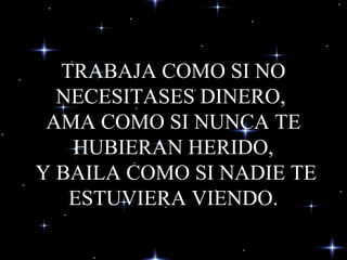 TRABAJA COMO SI NO
NECESITASES DINERO,
AMA COMO SI NUNCA TE
HUBIERAN HERIDO,
Y BAILA COMO SI NADIE TE
ESTUVIERA VIENDO.
 