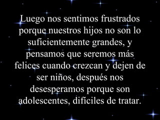 Luego nos sentimos frustrados
porque nuestros hijos no son lo
suficientemente grandes, y
pensamos que seremos más
felices cuando crezcan y dejen de
ser niños, después nos
desesperamos porque son
adolescentes, difíciles de tratar.
 