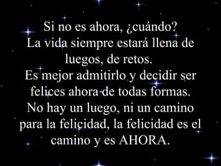 Si no es ahora, ¿cuándo?
La vida siempre estará llena de
luegos, de retos.
Es mejor admitirlo y decidir ser
felices ahora de todas formas.
No hay un luego, ni un camino
para la felicidad, la felicidad es el
camino y es AHORA.
 