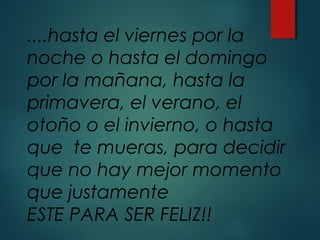 ....hasta el viernes por la
noche o hasta el domingo
por la mañana, hasta la
primavera, el verano, el
otoño o el invierno, o hasta
que te mueras, para decidir
que no hay mejor momento
que justamente
ESTE PARA SER FELIZ!!
 