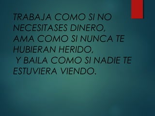 TRABAJA COMO SI NO
NECESITASES DINERO,
AMA COMO SI NUNCA TE
HUBIERAN HERIDO,
Y BAILA COMO SI NADIE TE
ESTUVIERA VIENDO.
 
