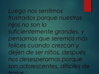 Luego nos sentimos
frustrados porque nuestros
hijos no son lo
suficientemente grandes, y
pensamos que seremos más
felices cuando crezcan y
dejen de ser niños, después
nos desesperamos porque
son adolescentes, difíciles de
 
