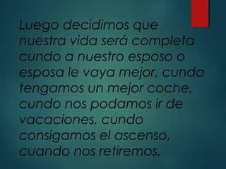Luego decidimos que
nuestra vida será completa
cundo a nuestro esposo o
esposa le vaya mejor, cundo
tengamos un mejor coche,
cundo nos podamos ir de
vacaciones, cundo
consigamos el ascenso,
cuando nos retiremos.
 