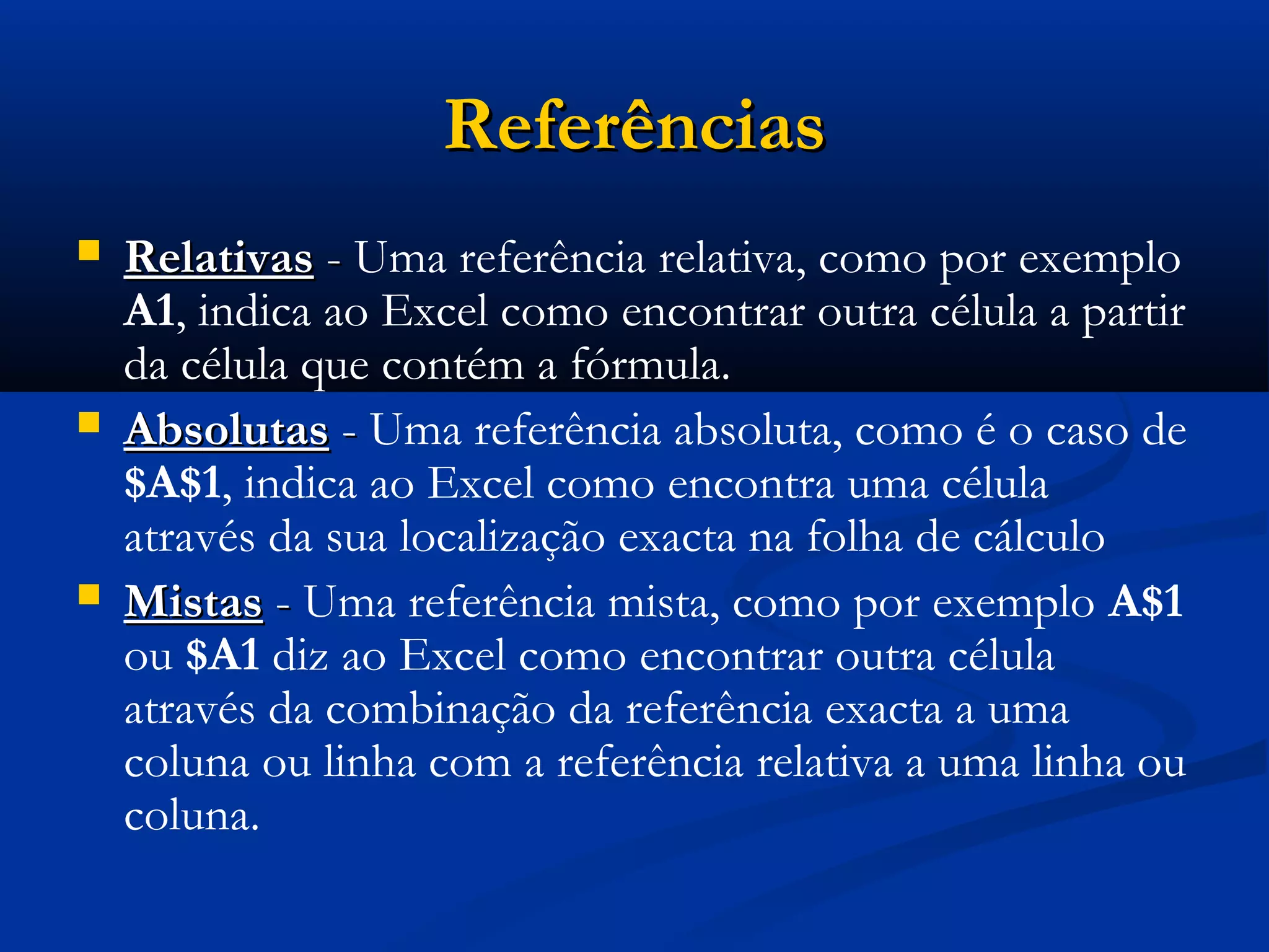  RelativasRelativas -- Uma referência relativa, como por exemplo
A1, indica ao Excel como encontrar outra célula a partir
da célula que contém a fórmula.
 AbsolutasAbsolutas -- Uma referência absoluta, como é o caso de
$A$1, indica ao Excel como encontra uma célula
através da sua localização exacta na folha de cálculo
 MistasMistas -- Uma referência mista, como por exemplo A$1
ou $A1 diz ao Excel como encontrar outra célula
através da combinação da referência exacta a uma
coluna ou linha com a referência relativa a uma linha ou
coluna.
ReferênciasReferências
 