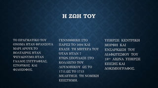Η ΖΩΗ ΤΟΥ
ΤΟ ΠΡΑΓΜΑΤΙΚΟ ΤΟΥ
ΟΝΟΜΑ ΗΤΑΝ ΦΡΑΝΣΟΥΑ
ΜΑΡΙ ΑΡΟΥΕ.ΤΟ
ΒΟΛΤΑΙΡΟΣ ΗΤΑΝ
ΨΕΥΔΩΝΥΜΟ.ΗΤΑΝ
ΓΑΛΛΟΣ ΣΥΓΓΡΑΦΕΑΣ,
ΙΣΤΟΡΙΚΟΣ ΚΑΙ
ΦΙΛΟΣΟΦΟΣ.
ΓΕΝΝΗΘΗΚΕ ΣΤΟ
ΠΑΡΙΣΙ ΤΟ 1694 ΚΑΙ
ΕΧΑΣΕ ΤΗ ΜΗΤΕΡΑ ΤΟΥ
ΌΤΑΝ ΗΤΑΝ 7
ΕΤΩΝ.ΣΠΟΥΔΑΣΕ ΣΤΟ
ΚΟΛΛΕΓΙΟ ΤΟΥ
ΛΟΥΔΟΒΙΚΟΥ ΩΣ ΤΟ
1711.ΩΣ ΤΟ 1713
ΜΕΛΕΤΗΣΕ ΤΗ ΝΟΜΙΚΗ
ΕΠΙΣΤΗΜΗ.
ΥΠΗΡΞΕ ΚΕΝΤΡΙΚΗ
ΜΟΡΦΗ ΚΑΙ
ΕΝΣΑΡΚΩΣΗ ΤΟΥ
ΔΙΑΦΩΤΙΣΜΟΥ ΤΟΥ
18ου ΑΙΩΝΑ .ΥΠΗΡΞΕ
ΕΠΙΣΗΣ ΚΑΙ
ΔΟΚΙΜΙΟΓΡΑΦΟΣ.
 