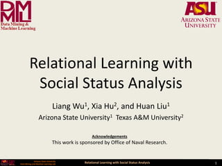 Relational Learning with Social Status Analysis 1
Arizona State University
Data Mining and Machine Learning Lab
Relational Learning with
Social Status Analysis
Liang Wu1, Xia Hu2, and Huan Liu1
Arizona State University1 Texas A&M University2
Acknowledgements
This work is sponsored by Office of Naval Research.
 
