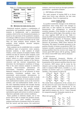 127 International Journal for Modern Trends in Science and Technology
Volume: 2 | Issue: 04 | April 2016 | ISSN: 2455-3778IJMTST
Table 2.1: Configuration Specifications
Typical baud
rate
9600
Data bits 8
Parity None
Stop bit 1(or
more)
Handshaking None
III. METHODS FOR USING SPATIAL DATA
Statistical analysis requires a combination of
quantitative and qualitative analysis. Qualitative
analysis is fundamental, and a quantitative
analysis, which is the core of statistical analysis, is
based on the precision of the qualitative analysis.
According to different nature of statistical analysis
contents, there are kinds of methods can be used.
They are state analysis, factor analysis, link
analysis, trend analysis, decision analysis,
multi-level analysis.
State analysis can be subdivided into a number
of different types of properties: static analysis,
dynamic analysis, a state analysis of simple
totality, a state analysis of complex totality. Index
method can also be used for static analysis, such
as analysis of the degree of completion of the
project, which is a static analysis index. Factor
analysis is a quantitative analysis of the factors,
elements and the internal compositions that
determine the development conditions of things.
This is the most common analysis in statistical
analysis. Socio-economic phenomena are
interrelated. Causation, proportional, and
balanced relations are in the presence of these
associates. Correlation analysis uses the
interrelated socio-economic phenomenon to
analyze the numerical relations in order to study
the regularity. Methods of trend analysis include
both mathematical models, such as the trend line
method, and non-mathematical model, such as
the time expanding method and average moving
method cooperating with the trend line method.
Decision analysis is that people analyze,
investigate, and compare different things to find
optimization goals and actions to achieve program
objectives optimally under certain conditions.
Some problem is relatively simple, one or two
levels will be able to analyze the problem clearly.
Some issues are more complex, multi-level
analysis and layers of anatomy need to be used to
find the nature and law issues. For multi-level
analysis, each level must go through qualitative –
quantitative - qualitative analysis.
A. DOP (Dilution of Precision)
The main purpose of stating DOP is to know
about how errors may influence the last state
approximation. Thus it is expressed as
In a perfect world little changes in the deliberate
information won't bring about vast changes in
yield area, in that capacity an outcome would
demonstrate the arrangement is extremely
sensitive mistakes. If the satellite in view are far
apart DOP value will be high, if the satellite in view
are close together DOP will be low. Table 3.1
shows the DOP values explanations. DOP includes
HDOP (Horizontal Dilution of Precision), VDOP
(Vertical Dilution of Precision), PDOP (Position
Dilution Of precision), TDOP (Time Dilution Of
Precision). The impact of satellite geometry in the
position blunder is known as geometric DOP. For
instance consider a pyramid structure formed by
joining satellites from the receiver end. Larger the
volume good DOP values will be getting, smaller
the volume worst DOP value will be obtained.
B. DOP Calculation
HDOP (Horizontal Geometric Dilution of
Precision), GDOP, PDOP and VDOP can be known
by geometry of the present satellites from the view
of receivers. DOP values will be worse by the
obstacle such as large buildings, vehicles etc. In
order to compute DOP values, consider x, y, z as
position of receiver and , , position of the
satellite i. Thus matrix Y is given by
The initial three components of the column of A
are the parts of a unit vector from the recipient to
the showed satellite. The components in the
fourth segment are c which means the speed of
light which is always one. If it is -1 then it should
be computed properly. Formulate matrix Q, as
Q=
Where Q is given by
 