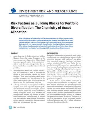 INVESTMENT RISK AND PERFORMANCE
©2013 CFA INSTITUTE ◆ 1
Risk Factors as Building Blocks for Portfolio
Diversification: The Chemistry of Asset
Allocation
Asset classes can be broken down into factors that explain risk, return, and correlation
characteristics better than traditional approaches. Because seemingly diverse asset
classes may have high correlations as a result of overlapping risk factor exposures,
factor analysis can improve portfolio diversification. Creating risk factor–based port-
folios is theoretically possible, but practically challenging. Nevertheless, factor-based
methodologies can be used to enhance portfolio construction and management.
SUMMARY
•	 Asset classes can be broken down into building
blocks, or factors, that explain the majority of the
assets’risk and return characteristics. A factor-based
investment approach enables the investor theoreti-
cally to remix the factors into portfolios that are
better diversified and more efficient than traditional
portfolios.
•	 Seemingly diverse asset classes can have unexpect-
edly high correlations—a result of the significant
overlap in their underlying common risk factor
exposures. These high correlations caused many
portfolios to exhibit poor diversification in the
recent market downturn, and investors can use risk
factors to view their portfolios and assess risk.
•	 Although constructing ex ante optimized portfolios
using risk factor inputs is possible, there are signifi-
cant challenges to overcome, including the need for
active, frequent rebalancing; creation of forward-
looking assumptions; and the use of derivatives and
short positions. However, key elements of factor-
based methodologies can be integrated in multiple
ways into traditional asset allocation structures to
enhance portfolio construction, illuminate sources
of risk, and inform manager structure.
INTRODUCTION
In search of higher returns at current risk levels, institu-
tional investors have expressed intense interest in further
diversifying seemingly staid, “traditional” asset alloca-
tions constructed using asset class inputs with mean–
variance-optimization (MVO) tools. During the past
decade, institutional investors have augmented public
fixed income and equity allocations with a wide range of
strategies—including full and partial long/ short, risk-
parity, and low-volatility strategies—and have enlarged
allocations to alternative strategies. However, compara-
tively little has been accomplished at the overall policy
level; for most investors, asset classes remain the primary
portfolio building blocks.
In this article, I explore portfolio construction by
using risk factors, also referred to as “risk premia,” as the
basic elements.Theoretically, this approach may result in
lower correlations between various portfolio components
and may lead to more efficient and diversified allocations
than traditional methods. However, the practical limi-
tations of policy portfolios constructed with risk factors
are significant enough that few investors are embracing
full-scale implementation. Yet, much of the intuition of
risk factor portfolios can be used to refine and augment
traditional allocations and offers a holistic and succinct
manner to diversify portfolio risk.
by EUGENE L. PODKAMINER, CFA
 