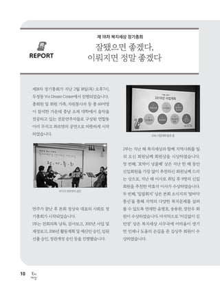 10
세상
복지
REPORT
제18차 정기총회가 지난 2월 18일(목) 오후7시,
두정동 We Dream Center에서 진행되었습니다.
총회원 및 회원 가족, 자원봉사자 등 총 60여명
이 참석한 가운데 충남 소재 대학에서 음악을
전공하고 있는 전문연주자들로 구성된 연합동
아리 무지크 콰르텟의 공연으로 따뜻하게 시작
하였습니다.
연주가 끝난 후 본회 정상숙 대표의 사회로 정
기총회가 시작되었습니다.
1부는 전회의록 낭독, 감사보고, 2015년 사업 및
재정보고, 2016년 활동계획 및 예산안 승인, 임원
선출 승인, 정관개정 승인 등을 진행했습니다.
2부는 지난 해 복지세상과 함께 지역사회를 일
궈 오신 회원님께 회원상을 시상하였습니다.
첫 번째, ‘호박이 넝쿨째’ 상은 지난 한 해 동안
신입회원을 가장 많이 추천하신 회원님께 드리
는 상으로, 지난 해 이사로 취임 후 9명의 신입
회원을 추천한 박효석 이사가 수상하였습니다.
두 번째, ‘일필휘지’ 상은 본회 소식지의 ‘발바닥
통신’을 통해 지역의 다양한 복지문제를 살펴
볼 수 있도록 연재한 윤평호, 송용완, 장찬우 회
원이 수상하였습니다. 마지막으로 ‘어김없이 김
반장’ 상은 복지세상 사무국에 어려움이 생기
면 언제나 도움의 손길을 준 김상주 회원이 수
상하였습니다.
잘됐으면 좋겠다,
이뤄지면 정말 좋겠다
무지크 콰르텟의 공연
2016 사업계획 발표 중
제 18차 복지세상 정기총회
 