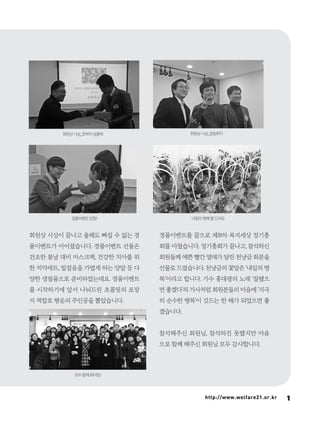 11http://www.welfare21.or.kr
회원상 시상이 끝나고 올해도 빠질 수 없는 경
품이벤트가 이어졌습니다. 경품이벤트 선물은
건조한 봄날 대비 마스크팩, 건강한 치아를 위
한 치약세트, 발걸음을 가볍게 하는 양말 등 다
양한 생필품으로 준비하였는데요. 경품이벤트
를 시작하기에 앞서 나눠드린 초콜릿의 포장
지 색깔로 행운의 주인공을 뽑았습니다.
경품이벤트를 끝으로 제18차 복지세상 정기총
회를 마쳤습니다. 정기총회가 끝나고, 참석하신
회원들께 예쁜 빨간 열매가 달린 천냥금 화분을
선물로 드렸습니다. 천냥금의 꽃말은 ‘내일의 행
복’이라고 합니다. 가수 홍대광의 노래 ‘잘됐으
면 좋겠다’의 가사처럼 회원분들의 마음에 ‘지극
히 순수한 행복’이 깃드는 한 해가 되었으면 좋
겠습니다.
참석해주신 회원님, 참석하진 못했지만 마음
으로 함께 해주신 회원님 모두 감사합니다.
회원상 시상_호박이 넝쿨채 회원상 시상_일필휘지
경품이벤트 당첨! 내일의 행복’을 드려요
모두 함께 화이팅!
 