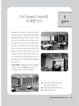 13http://www.welfare21.or.kr
공간소개
따라따라따~ 따라따라따~ 두정역 맞은편, 메가
박스 1층에 충남지역 대학생들의 자원봉사활동
활성화를 위한 새로운 커뮤니티 공간이 마련되
었습니다! 40명 거뜬히 수용 가능한 무대가 있는
넓은 홀(빔, 오디오 가능), 10인 이내 별도 회의실
(빔 가능), 오픈주방과 12명 착석 가능한 테이블
게다가 조명 은은한 전시공간까지! 주차도 문제
없습니다. 공연, 전시, 토론회, 각종 소모임 지원
가능합니다. 대여의 1순위는 대학생, 청년으로 그
외는 선착순입니다. 대관료는 무료지만 지속 가
능한 활동을 위한 소정의 후원물품과 후원금을
받고 있습니다.
We Dream Center를
소개합니다
주소 천안시 서북구 1공단1길 52(두정동)
센트하임프라자 1층 119호
지원 삼성SDI, 충남사회복지공동모금회
담당 이선영 팀장(575-2811)
* 필요한 후원물품 사무용품(A4,필기구등),냉난방용품
(선풍기, 스토브 등), 생활용품(도서, 방석, 리드선,
머그컵 등), 간식(빵, 쿠키, 음료, 커피원두)
 