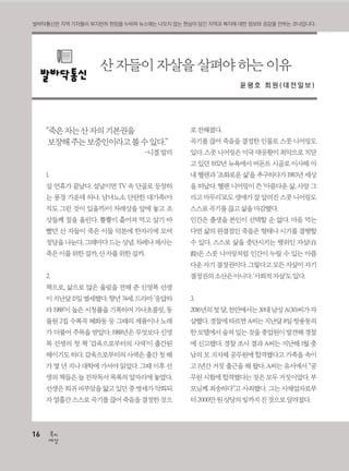 16
세상
복지16
세상
복지
“죽은자는산자의기본권을
보장해주는보증인이라고볼수있다.”
-니겔발리
1.
설 연휴가 끝났다. 설날이면 TV 속 단골로 등장하
는 풍경 가운데 하나. 남녀노소 단란한 대가족(아
직도 그런 것이 있을까)이 차례상을 앞에 놓고 조
상들께 절을 올린다. 뿔뿔이 흩어져 먹고 살기 바
빴던 산 자들이 죽은 이들 덕분에 한자리에 모여
정담을나눈다.그때마다드는상념.차례나제사는
죽은이를위한걸까,산자를위한걸까.
2.
책으로, 삶으로 많은 울림을 전해 준 신영복 선생
이지난달15일별세했다.향년74세.드라마‘응답하
라 1988’이 높은 시청률을 기록하며 가나초콜릿, 동
물원 2집 수록곡 혜화동 등 그때의 제품이나 노래
가 더불어 주목을 받았다. 1988년은 무엇보다 신영
복 선생의 첫 책 ‘감옥으로부터의 사색’이 출간된
해이기도 하다. 감옥으로부터의 사색은 출간 첫 해
가 몇 년 지나 대학에 가서야 읽었다. 그때 이후 선
생의 책들은 늘 전작독서 목록의 앞자리에 놓였다.
선생은희귀피부암을앓고있던중병세가악화되
자열흘간스스로곡기를끊어죽음을결정한것으
로전해졌다.
곡기를 끊어 죽음을 결정한 인물로 스콧 니어링도
있다. 스콧 니어링은 미국 대공황이 최악으로 치닫
고 있던 1932년 뉴욕에서 버몬트 시골로 이사해 아
내 헬렌과 ‘조화로운 삶’을 추구하다가 1983년 세상
을 떠났다. 헬렌 니어링이 쓴 ‘아름다운 삶, 사랑 그
리고 마무리’로도 생애가 잘 알려진 스콧 니어링도
스스로곡기를끊고삶을마감했다.
인간은 출생을 본인이 선택할 순 없다. 마음 먹는
다면 삶의 완결점인 죽음은 형태나 시기를 결행할
수 있다. 스스로 삶을 중단시키는 행위인 자살(自
殺)은 스콧 니어링처럼 인간이 누릴 수 있는 아름
다운 자기 결정권이다. 그렇다고 모든 자살이 자기
결정권의소산은아니다.‘사회적자살’도있다.
3.
2016년의첫달,천안에서는30대남성A(30)씨가자
살했다.경찰에따르면A씨는지난달8일쌍용동의
한모텔에서숨져있는것을종업원이발견해경찰
에 신고했다. 경찰 조사 결과 A씨는 지난해 1월 충
남의 모 지자체 공무원에 합격했다고 가족을 속이
고 1년간 거짓 출근을 해 왔다. A씨는 유서에서 “공
무원 시험에 합격했다는 것은 모두 거짓이었다. 부
모님께 죄송하다”고 사죄했다. 그는 사채업자로부
터2000만원상당의빚까지진것으로알려졌다.
산 자들이 자살을 살펴야 하는 이유
윤 평 호 회 원 ( 대 전 일 보 )
발바닥통신은 지역 기자들이 부지런히 현장을 누비며 뉴스에는 나오지 않는 현실이 담긴 지역과 복지에 대한 정보와 공감을 전하는 코너입니다.
 