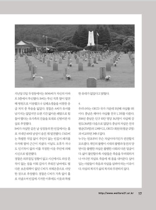 17http://www.welfare21.or.kr
지난달 13일 두정동에서는 B(94)씨가 자신의 아파
트 11층에서 투신했다. B씨는 투신 직후 딸이 발견
해 병원으로 이송했으나 심폐소생술을 비롯한 응
급 처치 중 목숨을 잃었다. 경찰은 A씨가 유서를
남기지는않았지만오랜기간앓아온폐렴으로힘
들어했다는유가족의진술을토대로신병비관자
살로추정했다.
B씨가 자살한 같은 날 성정동의 한 빈집에서는 홀
로 지내던 60대 남성이 숨진 채 발견됐다. C(62)씨
는 특별한 직업 없이 주인이 없는 빈집서 폐지를
수거해 팔며 근근이 지냈다. 이날도 오후가 지나
도 인기척이 없자 이를 걱정한 이웃 주민에 의해
시신으로발견됐다.
경찰은외부침입정황이없고시신에서도외상흔
적이 없는 점을 미뤄 갑자기 추워진 날씨에도 별
다른 보온대책이 없던 C씨가 저체온증으로 사망
한 것으로 추정했다. 경찰은 C씨가 가족 없이 홀
로지냈으며빈집에기거한이후에도이웃과특별
한유대가없었다고밝혔다.
4.
우리나라는 OECD 국가 가운데 11년째 자살률 1위
이다. 충남은 해마다 자살률 전국 1, 2위를 다툰다.
2014년 충남은 인구 10만 명당 36.5명이 자살해 강
원도(36.8명)다음으로많았다.충남의자살은전국
평균(27.4명)의 1.3배이고, OECD 회원국(평균 12명)
과비교하면3배나많다.
누구는 연초부터 무슨 자살이야기인가 핀잔할지
모르겠다.개인의불행이시대의불행과동전의양
면이듯불행한자살은불행한사회의다른얼굴이
다. 삶이 불안할수록 사람들은 죽음을 두려워하거
나 아니면 자살로 죽음에 제 몸을 내어준다. 살아
있는사람들이죽음과자살을살펴야하는이유이
다.자살의복지가삶의복지와무관하지않다.
 