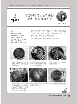 19http://www.welfare21.or.kr
얼큰하고 뜨끈한 국물요리 육개장을 넉넉하게 준비하면 며칠동안
은 반찬 걱정 없이 먹을 수 있어요^^ 이런 육개장 먹고 나면 기분도
좋아지고은근체력도up되는기분이랍니다!
얼큰한국물이일품인육개장레시피를소개합니다.
*재료
국거리용 쇠고기 400g,
멸치다시마육수, 대파 2대,
불린 고사리 한줌, 숙주 한 봉지,
느타리버섯, 새송이버섯 등
양념_ 국간장 3큰술, 멸치액젓 3큰술,
고춧가루 6큰술, 참기름 2큰술,
다진마늘 1큰술, 소금 약간, 후추 약간
얼큰하게 속을 달래주는
국민국물요리 육개장
히든쉐프는 4명의 고정 회원분들이 자주 애용하는 특별한 요리레시피를 공개하는 코너입니다.
김 안 나 회 원
1.쇠고기는찬물에30분정도담가핏물
을빼고살짝데쳐서기름기와불순물
을제거해주세요.
4.밑간해준재료를냄비에넣고준비해
놓은육수를넣어20분정도끓여주다
가데쳐놓은쇠고기를넣어서좀더끓
여줍니다.간이맞지않으면이때국
간장과소금으로간을더맞추어줍니다.
2.숙주는끓는물에살짝데쳐서불린
고사리,느타리버섯,새송이버섯과함
께볼에담아준비해주세요.
5.대파는길게썰어마지막에불을끄고
넣어주어한김빼줍니다.
3.재료가담긴볼에준비한양념을넣고
밑간을해줍니다.
6.보기좋게그릇에담아맛있게먹습니다.
 