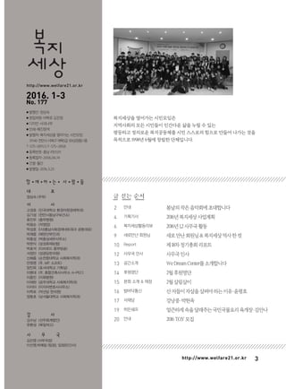 3http://www.welfare21.or.kr
글 싣는 순서
2
4
6
9
10
12
13
14
15
16
17
19
20
봄날의작은음악회에초대합니다
2016년복지세상사업계획
2016년1,2사무국활동
새로만난회원님&복지세상역사한컷
제18차정기총회리포트
사무국인사
WeDreamCenter를소개합니다
2월후원명단
2월살림살이
산자들이자살을살펴야하는이유·윤평호
강낭콩·박현옥
얼큰하게속을달래주는국민국물요리육개장·김안나
2016T.O.Y모집
복지세상을 열어가는 시민모임은
지역사회의 모든 시민들이 인간다운 삶을 누릴 수 있는
평등하고 정의로운 복지공동체를 시민 스스로의 힘으로 만들어 나가는 것을
목적으로 1998년 6월에 창립한 단체입니다.
안내
기획기사
복지세상활동리뷰
새로만난 회원님
Report
사무국 인사
공간소개
후원명단
본회 소개 & 재정
발바닥통신
서재당
히든쉐프
안내
세상
복지
http://www.welfare21.or.kr
2016. 1-3
No. 177
● 발행인·정상숙
● 편집위원·이학로 김진영
● 디자인·사과나무
● 인쇄·예진원색
● 발행처·복지세상을 열어가는 시민모임
31140 천안시서북구개목5길30(성정동)1층
T·575-2811/2 F·575-2858
● 등록번호·충남 라01211
● 등록일자·2006.06.14
● 간별·월간
● 발행일·2016.3.25
함 ● 께 ● 하 ● 는 ● 사 ● 람 ● 들
대 표
정상숙 (주부)
이 사
고경호 (단국대학교 환경자원경제학과)
김기성 (천안시동남구보건소)
류진우 (충무병원)
박광순 (자영업)
박성호 ((사)충남사회경제네트워크 공동대표)
박채웅 (에덴산부인과)
박종성 (박종성세무사무소)
박현식 (삼성화재보험)
박효석 (티브로드 중부방송)
서정만 (성광당한의원)
신혜종 (순천향대학교 사회복지학과)
안원영 (주. MIT 소프트)
양진욱 (호서대학교 기획실)
이병대 (주. 종합건축사사무소 A-PEC)
이종민 (이화병원)
이재완 (공주대학교 사회복지학과)
이지아 (이지아변호사사무소)
이학로 (약선당 한의원)
장동호 (남서울대학교 사회복지학과)
감 사
김수남 (선우회계법인)
유환성 (북일여고)
사 무 국
김진영 (사무국장)
이선영,박예림 (팀장), 임정은(간사)
 