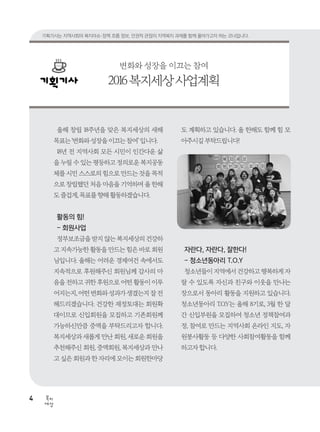 4
세상
복지
올해 창립 18주년을 맞은 복지세상의 새해
목표는‘변화와성장을이끄는참여’입니다.
18년 전 지역사회 모든 시민이 인간다운 삶
을 누릴 수 있는 평등하고 정의로운 복지공동
체를 시민 스스로의 힘으로 만드는 것을 목적
으로 창립했던 처음 마음을 기억하며 올 한해
도즐겁게,목표를향해활동하겠습니다.
활동의 힘!
- 회원사업
정부보조금을받지않는복지세상의건강하
고 지속가능한 활동을 만드는 힘은 바로 회원
님입니다. 올해는 어려운 경제여건 속에서도
지속적으로 후원해주신 회원님께 감사의 마
음을 전하고 귀한 후원으로 어떤 활동이 이루
어지는지,어떤변화와성과가생겼는지잘전
해드리겠습니다. 건강한 재정토대는 회원확
대이므로 신입회원을 모집하고 기존회원께
가능하신만큼 증액을 부탁드리고자 합니다.
복지세상과 새롭게 만난 회원, 새로운 회원을
추천해주신 회원, 증액회원, 복지세상과 만나
고 싶은 회원과 한 자리에 모이는 회원한마당
도 계획하고 있습니다. 올 한해도 함께 힘 모
아주시길부탁드립니다!
자란다, 자란다, 잘한다!
- 청소년동아리 T.O.Y
청소년들이지역에서건강하고행복하게자
랄 수 있도록 자신과 친구와 이웃을 만나는
장으로서 동아리 활동을 지원하고 있습니다.
청소년동아리 T.O.Y는 올해 8기로, 3월 한 달
간 신입부원을 모집하여 청소년 정책참여과
정, 참여로 만드는 지역사회 온라인 지도, 자
원봉사활동 등 다양한 사회참여활동을 함께
하고자합니다.
변화와 성장을 이끄는 참여
2016복지세상사업계획
기획기사는 지역사회의 복지이슈·정책 흐름 정보, 인권적 관점의 지역복지 과제를 함께 풀어가고자 하는 코너입니다.
 