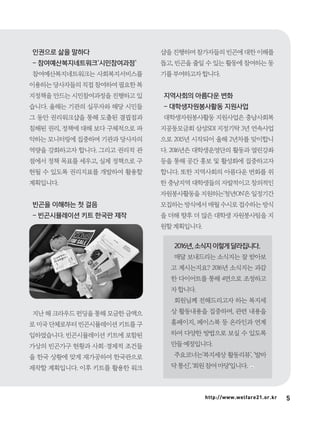 5http://www.welfare21.or.kr
인권으로 삶을 말하다
- 참여예산복지네트워크‘시민참여과정’
참여예산복지네트워크는 사회복지서비스를
이용하는당사자들의직접참여하여필요한복
지정책을 만드는 시민참여과정을 진행하고 있
습니다. 올해는 기관의 실무자와 해당 시민들
그 동안 권리워크샵을 통해 도출된 결핍점과
침해된 권리, 정책에 대해 보다 구체적으로 파
악하는 모니터링에 집중하며 기관과 당사자의
역량을 강화하고자 합니다. 그리고 권리적 관
점에서 정책 목표를 세우고, 실제 정책으로 구
현될 수 있도록 권리지표를 개발하여 활용할
계획입니다.
빈곤을 이해하는 첫 걸음
- 빈곤시뮬레이션 키트 한국판 제작
지난 해 크라우드 펀딩을 통해 모금한 금액으
로미국단체로부터빈곤시뮬레이션키트를구
입하였습니다. 빈곤시뮬레이션 키트에 포함된
가상의 빈곤가구 현황과 사회·경제적 조건들
을 한국 상황에 맞게 재가공하여 한국판으로
제작할 계획입니다. 이후 키트를 활용한 워크
샵을진행하며참가자들의빈곤에대한이해를
돕고, 빈곤을 줄일 수 있는 활동에 참여하는 동
기를부여하고자합니다.
지역사회의 아름다운 변화
- 대학생자원봉사활동 지원사업
대학생자원봉사활동 지원사업은 충남사회복
지공동모금회 삼성SDI 지정기탁 3년 연속사업
으로 2015년 시작되어 올해 2년차를 맞이합니
다. 2016년은 대학생운영단의 활동과 열린강좌
등을 통해 공간 홍보 및 활성화에 집중하고자
합니다. 또한 지역사회의 아름다운 변화를 위
한 충남지역 대학생들의 자발적이고 창의적인
자원봉사활동을 지원하는‘청년ON'은 일정기간
모집하는방식에서매월수시로접수하는방식
을 더해 향후 더 많은 대학생 자원봉사팀을 지
원할계획입니다.
2016년, 소식지 이렇게 달라집니다.
매달 보내드리는 소식지는 잘 받아보
고 계시는지요? 2016년 소식지는 과감
한 다이어트를 통해 4면으로 조정하고
자합니다.
회원님께 전해드리고자 하는 복지세
상 활동내용을 집중하며, 관련 내용을
홈페이지, 페이스북 등 온라인과 연계
하여 다양한 방법으로 보실 수 있도록
만들예정입니다.
주요코너는‘복지세상 활동리뷰’, ‘발바
닥통신’,‘회원참여마당’입니다.
 