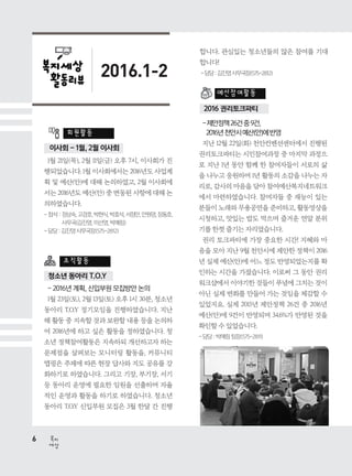 6
세상
복지
2016.1-2
이사회 - 1월, 2월 이사회
청소년 동아리 T.O.Y
2016 권리토크파티
1월 21일(목), 2월 11일(금) 오후 7시, 이사회가 진
행되었습니다. 1월 이사회에서는 2016년도 사업계
획 및 예산(안)에 대해 논의하였고, 2월 이사회에
서는 2016년도 예산(안) 중 변동된 사항에 대해 논
의하였습니다.
- 참석 : 정상숙, 고경호, 박현식, 박효석, 서정만, 안원영, 장동호,
사무국(김진영, 이선영, 박예림)
- 담당 : 김진영 사무국장(575-2812)
- 2016년 계획, 신입부원 모집방안 논의
1월 23일(토), 2월 13일(토) 오후 1시 30분, 청소년
동아리 T.O.Y 정기모임을 진행하였습니다. 지난
해 활동 중 지속할 것과 보완할 내용 등을 논의하
여 2016년에 하고 싶은 활동을 정하였습니다. 청
소년 정책참여활동은 지속하되 개선하고자 하는
문제점을 살펴보는 모니터링 활동을, 커뮤니티
맵핑은 주제에 따른 현장 답사와 지도 공유를 강
화하기로 하였습니다. 그리고 기장, 부기장, 서기
등 동아리 운영에 필요한 임원을 선출하며 자율
적인 운영과 활동을 하기로 하였습니다. 청소년
동아리 T.O.Y 신입부원 모집은 3월 한달 간 진행
회원활동
예산참여활동
조직활동
합니다. 관심있는 청소년들의 많은 참여를 기대
합니다!
-담당:김진영사무국장(575-2812)
-제안정책26건중9건,
2016년천안시예산(안)에반영
지난 12월 22일(화) 천안컨벤션센터에서 진행된
권리토크파티는 시민참여과정 중 마지막 과정으
로 지난 1년 동안 함께 한 참여자들이 서로의 삶
을 나누고 응원하며 1년 활동의 소감을 나누는 자
리로, 감사의 마음을 담아 참여예산복지네트워크
에서 마련하였습니다. 참여자들 중 재능이 있는
분들이 노래와 무용공연을 준비하고, 활동영상을
시청하고, 맛있는 밥도 먹으며 즐거운 연말 분위
기를 한껏 즐기는 자리였습니다.
권리 토크파티에 가장 중요한 시간! 지혜와 마
음을 모아 지난 9월 천안시에 제안한 정책이 2016
년 실제 예산(안)에 어느 정도 반영되었는지를 확
인하는 시간을 가졌습니다. 이로써 그 동안 권리
워크샵에서 이야기한 것들이 푸념에 그치는 것이
아닌 실제 변화를 만들어 가는 것임을 체감할 수
있었지요. 실제 2015년 제안정책 26건 중 2016년
예산(안)에 9건이 반영되며 34.6%가 반영된 것을
확인할 수 있었습니다.
- 담당 : 박예림 팀장(575-2811)
 