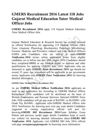 GMERS Recruitment 2016 Latest 118 Jobs
Gujarat Medical Education Tutor Medical
OfficerJobs
GMERS Recruitment 2016 apply 118 Gujarat Medical Education
Tutor Medical Officer Jobs
Gujarat Medical Education & Research Society has recently released
an official Notification for appointing 118 Medical Officers (MO)
Tutor (Anatomy Physiology Biochemistry Pathology Microbiology
Forensic Medicine and Preventive subject) and Lady Medical Officers
(LMO) jobs Candidates who are willing to apply GMERS
Notification 2016 invites online application forms from eligible
candidates on or before last date 20th August 2016 Candidates should
have completed MBBS or any Medical degree or diploma and other
qualifications for applying GMERS Jobs 2016 Applicants who are
interested to apply GMERS Tutor Recruitment 2016 age should not
exceed 35 years Age relaxations will be applicable as per government
norms Applicants refer GMERS Tutor Notification 2016 for knowing
detailed information
GMERS Tutor Medical Officer Recruitment 2016
As per GMERS Medical Officer Notification 2016 applicants no
need to pay application fee According to GMERS Medical Officer
Recruitment 2016 candidates will be shortlisted on the basis of
Written Examination and Personal Interview Selected GMERS Tutor
Jobs 2016 candidates will get pay scale of Rs9300/- to Rs34800/- with
Grade Pay Rs5400/- Applicants refer GMERS Medical Officer Jobs
2016 Notification for knowing post wise pay scale details Candidates
suggested to visiting organization official web port for
knowing GMERS MO Recruitment 2016 Exam Syllabus Exam
Pattern and previous model paper details Candidates keep in touch
our website for knowing detailed information about GMERS MO
Notification 2016 Applicants visit GMERS MO Jobs 2016 official
web page wwwgmersgujaratgovin for knowing more information
 
