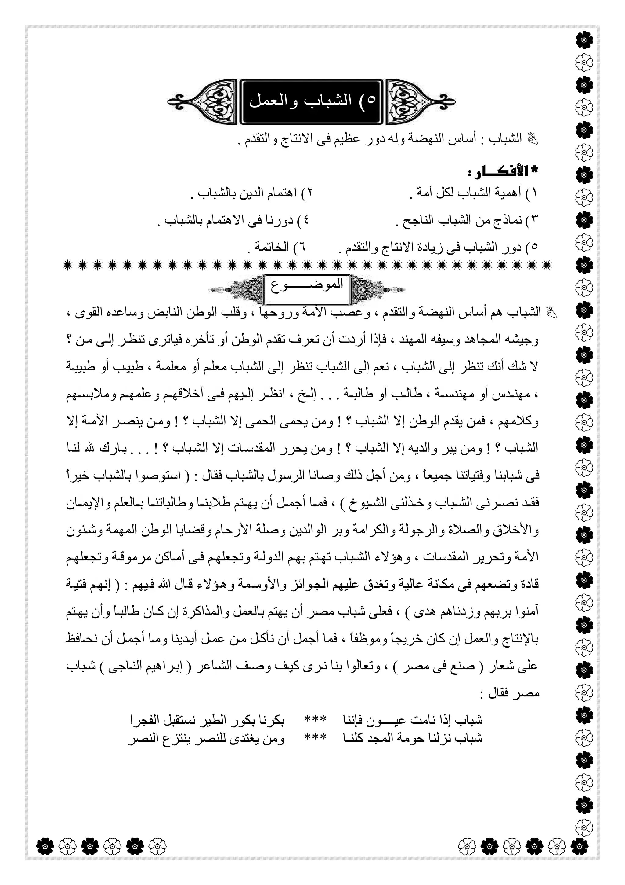  

. ‫واﻟﺘﻘﺪم‬ ‫اﻻﻧﺘﺎج‬ ‫ﻓﻰ‬ ‫ﻋﻈﯿﻢ‬ ‫دور‬ ‫وﻟﮫ‬ ‫اﻟﻨﮭﻀﺔ‬ ‫أﺳﺎس‬ : ‫اﻟﺸﺒﺎب‬
 
١. ‫أﻣﺔ‬ ‫ﻟﻜﻞ‬ ‫اﻟﺸﺒﺎب‬ ‫أھﻤﯿﺔ‬ (٢. ‫ﺑﺎﻟﺸﺒﺎب‬ ‫اﻟﺪﯾﻦ‬ ‫اھﺘﻤﺎم‬ (
٣. ‫اﻟﻨﺎﺟﺢ‬ ‫اﻟﺸﺒﺎب‬ ‫ﻣﻦ‬ ‫ﻧﻤﺎذج‬ (٤. ‫ﺑﺎﻟﺸﺒﺎب‬ ‫اﻻھﺘﻤﺎم‬ ‫ﻓﻰ‬ ‫دورﻧﺎ‬ (
٥. ‫واﻟﺘﻘﺪم‬ ‫اﻻﻧﺘﺎج‬ ‫زﯾﺎدة‬ ‫ﻓﻰ‬ ‫اﻟﺸﺒﺎب‬ ‫دور‬ (٦. ‫اﻟﺨﺎﺗﻤﺔ‬ (

‫اﻟﻣوﺿ‬‫ــــــ‬‫وع‬
‫اﻟﺸﺒﺎ‬، ‫اﻟﻘﻮى‬ ‫وﺳﺎﻋﺪه‬ ‫اﻟﻨﺎﺑﺾ‬ ‫اﻟﻮطﻦ‬ ‫وﻗﻠﺐ‬ ، ‫وروﺣﮭﺎ‬ ‫اﻷﻣﺔ‬ ‫وﻋﺼﺐ‬ ، ‫واﻟﺘﻘﺪم‬ ‫اﻟﻨﮭﻀﺔ‬ ‫أﺳﺎس‬ ‫ھﻢ‬ ‫ب‬
‫؟‬ ‫ﻦ‬‫ﻣ‬ ‫ﻰ‬‫إﻟ‬ ‫ﺮ‬‫ﺗﻨﻈ‬ ‫ﻓﯿﺎﺗﺮى‬ ‫ﺗﺄﺧﺮه‬ ‫أو‬ ‫اﻟﻮطﻦ‬ ‫ﺗﻘﺪم‬ ‫ﺗﻌﺮف‬ ‫أن‬ ‫أردت‬ ‫ﻓﺈذا‬ ، ‫اﻟﻤﮭﻨﺪ‬ ‫وﺳﯿﻔﮫ‬ ‫اﻟﻤﺠﺎھﺪ‬ ‫وﺟﯿﺸﮫ‬
، ‫ﺔ‬‫ﻣﻌﻠﻤ‬ ‫أو‬ ‫ﻢ‬‫ﻣﻌﻠ‬ ‫اﻟﺸﺒﺎب‬ ‫إﻟﻰ‬ ‫ﺗﻨﻈﺮ‬ ‫اﻟﺸﺒﺎب‬ ‫إﻟﻰ‬ ‫ﻧﻌﻢ‬ ، ‫اﻟﺸﺒﺎب‬ ‫إﻟﻰ‬ ‫ﺗﻨﻈﺮ‬ ‫أﻧﻚ‬ ‫ﺷﻚ‬ ‫ﻻ‬‫ﺔ‬‫طﺒﯿﺒ‬ ‫أو‬ ‫ﺐ‬‫طﺒﯿ‬
‫ﮭﻢ‬ ‫وﻣﻼﺑﺴ‬ ‫ﻢ‬ ‫وﻋﻠﻤﮭ‬ ‫ﻢ‬ ‫أﺧﻼﻗﮭ‬ ‫ﻰ‬ ‫ﻓ‬ ‫ﯿﮭﻢ‬ ‫إﻟ‬ ‫ﺮ‬ ‫اﻧﻈ‬ ، ‫ﺦ‬ ‫إﻟ‬ . . . ‫ﺔ‬ ‫طﺎﻟﺒ‬ ‫أو‬ ‫ﺐ‬ ‫طﺎﻟ‬ ، ‫ﺔ‬ ‫ﻣﮭﻨﺪﺳ‬ ‫أو‬ ‫ﺪس‬ ‫ﻣﮭﻨ‬ ،
‫إﻻ‬ ‫ﺔ‬‫اﻷﻣ‬ ‫ﺮ‬‫ﯾﻨﺼ‬ ‫ﻦ‬‫وﻣ‬ ! ‫؟‬ ‫اﻟﺸﺒﺎب‬ ‫إﻻ‬ ‫اﻟﺤﻤﻰ‬ ‫ﯾﺤﻤﻰ‬ ‫وﻣﻦ‬ ! ‫؟‬ ‫اﻟﺸﺒﺎب‬ ‫إﻻ‬ ‫اﻟﻮطﻦ‬ ‫ﯾﻘﺪم‬ ‫ﻓﻤﻦ‬ ، ‫وﻛﻼﻣﮭﻢ‬
‫ﺒﺎب‬‫اﻟﺸ‬ ‫إﻻ‬ ‫ﺎت‬‫اﻟﻤﻘﺪﺳ‬ ‫ﯾﺤﺮر‬ ‫وﻣﻦ‬ ! ‫؟‬ ‫اﻟﺸﺒﺎب‬ ‫إﻻ‬ ‫واﻟﺪﯾﮫ‬ ‫ﯾﺒﺮ‬ ‫وﻣﻦ‬ ! ‫؟‬ ‫اﻟﺸﺒﺎب‬‫ﺎ‬‫ﻟﻨ‬ ‫ﷲ‬ ‫ﺎرك‬‫ﺑ‬ . . . ! ‫؟‬
‫ﺷﺒﺎﺑﻨﺎ‬ ‫ﻓﻰ‬‫وﻓﺘﯿﺎﺗﻨﺎ‬ً‫ا‬‫ﺧﯿﺮ‬ ‫ﺑﺎﻟﺸﺒﺎب‬ ‫اﺳﺘﻮﺻﻮا‬ ) : ‫ﻓﻘﺎل‬ ‫ﺑﺎﻟﺸﺒﺎب‬ ‫اﻟﺮﺳﻮل‬ ‫وﺻﺎﻧﺎ‬ ‫ذﻟﻚ‬ ‫أﺟﻞ‬ ‫وﻣﻦ‬ ، ً‫ﺎ‬‫ﺟﻤﯿﻌ‬
‫ﺎن‬ ‫واﻹﯾﻤ‬ ‫ﺎﻟﻌﻠﻢ‬ ‫ﺑ‬ ‫ﺎ‬ ‫وطﺎﻟﺒﺎﺗﻨ‬ ‫ﺎ‬ ‫طﻼﺑﻨ‬ ‫ﺘﻢ‬ ‫ﯾﮭ‬ ‫أن‬ ‫ﻞ‬ ‫أﺟﻤ‬ ‫ﺎ‬ ‫ﻓﻤ‬ ، ( ‫ﯿﻮخ‬ ‫اﻟﺸ‬ ‫ﺬﻟﻨﻰ‬ ‫وﺧ‬ ‫ﺒﺎب‬ ‫اﻟﺸ‬ ‫ﺮﻧﻰ‬ ‫ﻧﺼ‬ ‫ﺪ‬ ‫ﻓﻘ‬
‫ا‬ ‫وﺻﻠﺔ‬ ‫اﻟﻮاﻟﺪﯾﻦ‬ ‫وﺑﺮ‬ ‫واﻟﻜﺮاﻣﺔ‬ ‫واﻟﺮﺟﻮﻟﺔ‬ ‫واﻟﺼﻼة‬ ‫واﻷﺧﻼق‬‫ﺌﻮن‬‫وﺷ‬ ‫اﻟﻤﮭﻤﺔ‬ ‫اﻟﻮطﻦ‬ ‫وﻗﻀﺎﯾﺎ‬ ‫ﻷرﺣﺎم‬
‫ﻢ‬‫وﺗﺠﻌﻠﮭ‬ ‫ﺔ‬‫ﻣﺮﻣﻮﻗ‬ ‫ﺎﻛﻦ‬‫أﻣ‬ ‫ﻰ‬‫ﻓ‬ ‫ﻢ‬‫وﺗﺠﻌﻠﮭ‬ ‫ﺔ‬‫اﻟﺪوﻟ‬ ‫ﻢ‬‫ﺑﮭ‬ ‫ﺘﻢ‬‫ﺗﮭ‬ ‫ﺒﺎب‬‫اﻟﺸ‬ ‫وھﺆﻻء‬ ، ‫اﻟﻤﻘﺪﺳﺎت‬ ‫وﺗﺤﺮﯾﺮ‬ ‫اﻷﻣﺔ‬
‫ﺔ‬‫ﻓﺘﯿ‬ ‫ﻢ‬‫إﻧﮭ‬ ) : ‫ﯿﮭﻢ‬‫ﻓ‬ ‫ﷲ‬ ‫ﺎل‬‫ﻗ‬ ‫ﺆﻻء‬‫وھ‬ ‫ﻤﺔ‬‫واﻷوﺳ‬ ‫ﻮاﺋﺰ‬‫اﻟﺠ‬ ‫ﻋﻠﯿﮭﻢ‬ ‫وﺗﻐﺪق‬ ‫ﻋﺎﻟﯿﺔ‬ ‫ﻣﻜﺎﻧﺔ‬ ‫ﻓﻰ‬ ‫وﺗﻀﻌﮭﻢ‬ ‫ﻗﺎدة‬
‫ﯾ‬ ‫أن‬ ‫ﻣﺼﺮ‬ ‫ﺷﺒﺎب‬ ‫ﻓﻌﻠﻰ‬ ، ( ‫ھﺪى‬ ‫وزدﻧﺎھﻢ‬ ‫ﺑﺮﺑﮭﻢ‬ ‫آﻣﻨﻮا‬‫ﺘﻢ‬‫ﯾﮭ‬ ‫وأن‬ ً‫ﺎ‬‫طﺎﻟﺒ‬ ‫ﺎن‬‫ﻛ‬ ‫إن‬ ‫واﻟﻤﺬاﻛﺮة‬ ‫ﺑﺎﻟﻌﻤﻞ‬ ‫ﮭﺘﻢ‬
‫ﺎﻓﻆ‬‫ﻧﺤ‬ ‫أن‬ ‫ﻞ‬‫أﺟﻤ‬ ‫ﺎ‬‫وﻣ‬ ‫ﺪﯾﻨﺎ‬‫أﯾ‬ ‫ﻞ‬‫ﻋﻤ‬ ‫ﻦ‬‫ﻣ‬ ‫ﻞ‬‫ﻧﺄﻛ‬ ‫أن‬ ‫أﺟﻤﻞ‬ ‫ﻓﻤﺎ‬ ، ً‫ﺎ‬‫وﻣﻮظﻔ‬ ً‫ﺎ‬‫ﺧﺮﯾﺠ‬ ‫ﻛﺎن‬ ‫إن‬ ‫واﻟﻌﻤﻞ‬ ‫ﺑﺎﻹﻧﺘﺎج‬
‫ﺒﺎب‬‫ﺷ‬ ( ‫ﺎﺟﻰ‬‫اﻟﻨ‬ ‫ﺮاھﯿﻢ‬‫إﺑ‬ ) ‫ﺎﻋﺮ‬‫اﻟﺸ‬ ‫ﻒ‬‫وﺻ‬ ‫ﻒ‬‫ﻛﯿ‬ ‫ﺮى‬‫ﻧ‬ ‫ﺑﻨﺎ‬ ‫وﺗﻌﺎﻟﻮا‬ ، ( ‫ﻣﺼﺮ‬ ‫ﻓﻰ‬ ‫ﺻﻨﻊ‬ ) ‫ﺷﻌﺎر‬ ‫ﻋﻠﻰ‬
: ‫ﻓﻘﺎل‬ ‫ﻣﺼﺮ‬
‫ﻓﺈﻧﻨﺎ‬ ‫ﻋﯿــــﻮن‬ ‫ﻧﺎﻣﺖ‬ ‫إذا‬ ‫ﺷﺒﺎب‬‫اﻟﻔﺠﺮا‬ ‫ﻧﺴﺘﻘﺒﻞ‬ ‫اﻟﻄﯿﺮ‬ ‫ﺑﻜﻮر‬ ‫ﺑﻜﺮﻧﺎ‬ ***
‫اﻟﻨﺼﺮ‬ ‫ﯾﻨﺘﺰع‬ ‫ﻟﻠﻨﺼﺮ‬ ‫ﯾﻐﺘﺪى‬ ‫وﻣﻦ‬ *** ‫ﻛﻠﻨـﺎ‬ ‫اﻟﻤﺠﺪ‬ ‫ﺣﻮﻣﺔ‬ ‫ﻧﺰﻟﻨﺎ‬ ‫ﺷﺒﺎب‬
 