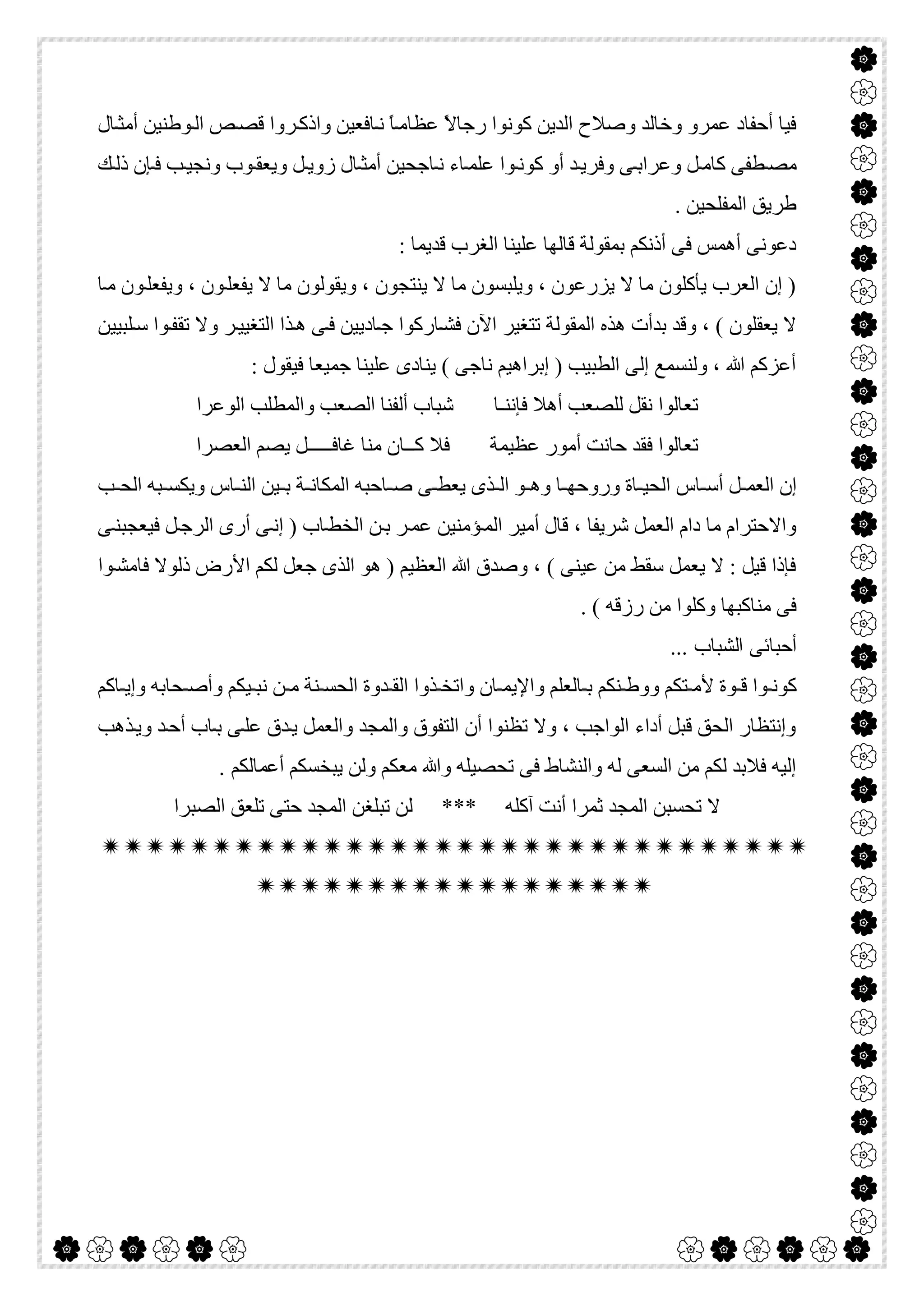  

‫ﺎل‬‫أﻣﺜ‬ ‫ﻮطﻨﯿﻦ‬‫اﻟ‬ ‫ﺺ‬‫ﻗﺼ‬ ‫ﺮوا‬‫واذﻛ‬ ‫ﺎﻓﻌﯿﻦ‬‫ﻧ‬ ً‫ﺎ‬‫ﻋﻈﺎﻣ‬ ً‫ﻻ‬‫رﺟﺎ‬ ‫ﻛﻮﻧﻮا‬ ‫اﻟﺪﯾﻦ‬ ‫وﺻﻼح‬ ‫وﺧﺎﻟﺪ‬ ‫ﻋﻤﺮو‬ ‫أﺣﻔﺎد‬ ‫ﻓﯿﺎ‬
‫ﻮب‬‫وﯾﻌﻘ‬ ‫ﻞ‬‫زوﯾ‬ ‫ﺎل‬‫أﻣﺜ‬ ‫ﺎﺟﺤﯿﻦ‬ ‫ﻧ‬ ‫ﺎء‬‫ﻋﻠﻤ‬ ‫ﻮا‬‫ﻛﻮﻧ‬ ‫أو‬ ‫ﺪ‬‫وﻓﺮﯾ‬ ‫ﻰ‬‫وﻋﺮاﺑ‬ ‫ﻞ‬‫ﻛﺎﻣ‬ ‫ﻄﻔﻰ‬‫ﻣﺼ‬‫ﻚ‬‫ذﻟ‬ ‫ﺈن‬‫ﻓ‬ ‫ﺐ‬‫وﻧﺠﯿ‬
. ‫اﻟﻤﻔﻠﺤﯿﻦ‬ ‫طﺮﯾﻖ‬
: ‫ﻗﺪﯾﻤﺎ‬ ‫اﻟﻐﺮب‬ ‫ﻋﻠﯿﻨﺎ‬ ‫ﻗﺎﻟﮭﺎ‬ ‫ﺑﻤﻘﻮﻟﺔ‬ ‫أذﻧﻜﻢ‬ ‫ﻓﻰ‬ ‫أھﻤﺲ‬ ‫دﻋﻮﻧﻰ‬
‫ﺎ‬‫ﻣ‬ ‫ﻮن‬‫وﯾﻔﻌﻠ‬ ، ‫ﻮن‬‫ﯾﻔﻌﻠ‬ ‫ﻻ‬ ‫ﻣﺎ‬ ‫وﯾﻘﻮﻟﻮن‬ ، ‫ﯾﻨﺘﺠﻮن‬ ‫ﻻ‬ ‫ﻣﺎ‬ ‫وﯾﻠﺒﺴﻮن‬ ، ‫ﯾﺰرﻋﻮن‬ ‫ﻻ‬ ‫ﻣﺎ‬ ‫ﯾﺄﻛﻠﻮن‬ ‫اﻟﻌﺮب‬ ‫إن‬ )
‫ﺗ‬ ‫وﻻ‬ ‫ﺮ‬‫اﻟﺘﻐﯿﯿ‬ ‫ﺬا‬‫ھ‬ ‫ﻰ‬‫ﻓ‬ ‫ﺎدﯾﯿﻦ‬‫ﺟ‬ ‫ﺎرﻛﻮا‬‫ﻓﺸ‬ ‫اﻵن‬ ‫ﺗﺘﻐﯿﺮ‬ ‫اﻟﻤﻘﻮﻟﺔ‬ ‫ھﺬه‬ ‫ﺑﺪأت‬ ‫وﻗﺪ‬ ، ( ‫ﯾﻌﻘﻠﻮن‬ ‫ﻻ‬‫ﻠﺒﯿﯿﻦ‬‫ﺳ‬ ‫ﻮا‬‫ﻘﻔ‬
: ‫ﻓﯿﻘﻮل‬ ‫ﺟﻤﯿﻌﺎ‬ ‫ﻋﻠﯿﻨﺎ‬ ‫ﯾﻨﺎدى‬ ( ‫ﻧﺎﺟﻰ‬ ‫إﺑﺮاھﯿﻢ‬ ) ‫اﻟﻄﺒﯿﺐ‬ ‫إﻟﻰ‬ ‫وﻟﻨﺴﻤﻊ‬ ، ‫ﷲ‬ ‫أﻋﺰﻛﻢ‬
‫اﻟﻮﻋﺮا‬ ‫واﻟﻤﻄﻠﺐ‬ ‫اﻟﺼﻌﺐ‬ ‫أﻟﻔﻨﺎ‬ ‫ﺷﺒﺎب‬ ‫ﻓﺈﻧﻨـﺎ‬ ‫أھﻼ‬ ‫ﻟﻠﺼﻌﺐ‬ ‫ﻧﻘﻞ‬ ‫ﺗﻌﺎﻟﻮا‬
‫اﻟﻌﺼﺮا‬ ‫ﯾﺼﻢ‬ ‫ﻏﺎﻓـــــﻞ‬ ‫ﻣﻨﺎ‬ ‫ﻛــﺎن‬ ‫ﻓﻼ‬ ‫ﻋﻈﯿﻤﺔ‬ ‫أﻣﻮر‬ ‫ﺣﺎﻧﺖ‬ ‫ﻓﻘﺪ‬ ‫ﺗﻌﺎﻟﻮا‬
‫ﻮ‬ ‫وھ‬ ‫ﺎ‬ ‫وروﺣﮭ‬ ‫ﺎة‬ ‫اﻟﺤﯿ‬ ‫ﺎس‬ ‫أﺳ‬ ‫ﻞ‬ ‫اﻟﻌﻤ‬ ‫إن‬‫ﺐ‬ ‫اﻟﺤ‬ ‫ﺒﮫ‬ ‫وﯾﻜﺴ‬ ‫ﺎس‬ ‫اﻟﻨ‬ ‫ﯿﻦ‬ ‫ﺑ‬ ‫ﺔ‬ ‫اﻟﻤﻜﺎﻧ‬ ‫ﺎﺣﺒﮫ‬ ‫ﺻ‬ ‫ﻰ‬ ‫ﯾﻌﻄ‬ ‫ﺬى‬ ‫اﻟ‬
‫ﻰ‬‫ﻓﯿﻌﺠﺒﻨ‬ ‫ﻞ‬‫اﻟﺮﺟ‬ ‫أرى‬ ‫ﻰ‬‫إﻧ‬ ) ‫ﺎب‬‫اﻟﺨﻄ‬ ‫ﻦ‬‫ﺑ‬ ‫ﺮ‬‫ﻋﻤ‬ ‫ﺆﻣﻨﯿﻦ‬‫اﻟﻤ‬ ‫أﻣﯿﺮ‬ ‫ﻗﺎل‬ ، ‫ﺷﺮﯾﻔﺎ‬ ‫اﻟﻌﻤﻞ‬ ‫دام‬ ‫ﻣﺎ‬ ‫واﻻﺣﺘﺮام‬
‫ﻮا‬‫ﻓﺎﻣﺸ‬ ‫ذﻟﻮﻻ‬ ‫اﻷرض‬ ‫ﻟﻜﻢ‬ ‫ﺟﻌﻞ‬ ‫اﻟﺬى‬ ‫ھﻮ‬ ) ‫اﻟﻌﻈﯿﻢ‬ ‫ﷲ‬ ‫وﺻﺪق‬ ، ( ‫ﻋﯿﻨﻰ‬ ‫ﻣﻦ‬ ‫ﺳﻘﻂ‬ ‫ﯾﻌﻤﻞ‬ ‫ﻻ‬ : ‫ﻗﯿﻞ‬ ‫ﻓﺈذا‬
. ( ‫رزﻗﮫ‬ ‫ﻣﻦ‬ ‫وﻛﻠﻮا‬ ‫ﻣﻨﺎﻛﺒﮭﺎ‬ ‫ﻓﻰ‬
‫أﺣﺒﺎﺋ‬... ‫اﻟﺸﺒﺎب‬ ‫ﻰ‬
‫ﺎﻛﻢ‬ ‫وإﯾ‬ ‫ﺤﺎﺑﮫ‬ ‫وأﺻ‬ ‫ﯿﻜﻢ‬ ‫ﻧﺒ‬ ‫ﻦ‬ ‫ﻣ‬ ‫ﻨﺔ‬ ‫اﻟﺤﺴ‬ ‫ﺪوة‬ ‫اﻟﻘ‬ ‫ﺬوا‬ ‫واﺗﺨ‬ ‫ﺎن‬ ‫واﻹﯾﻤ‬ ‫ﺎﻟﻌﻠﻢ‬ ‫ﺑ‬ ‫ﻨﻜﻢ‬ ‫ووط‬ ‫ﺘﻜﻢ‬ ‫ﻷﻣ‬ ‫ﻮة‬ ‫ﻗ‬ ‫ﻮا‬ ‫ﻛﻮﻧ‬
‫ﺬھﺐ‬‫وﯾ‬ ‫ﺪ‬‫أﺣ‬ ‫ﺎب‬‫ﺑ‬ ‫ﻰ‬‫ﻋﻠ‬ ‫ﺪق‬‫ﯾ‬ ‫واﻟﻌﻤﻞ‬ ‫واﻟﻤﺠﺪ‬ ‫اﻟﺘﻔﻮق‬ ‫أن‬ ‫ﺗﻈﻨﻮا‬ ‫وﻻ‬ ، ‫اﻟﻮاﺟﺐ‬ ‫أداء‬ ‫ﻗﺒﻞ‬ ‫اﻟﺤﻖ‬ ‫وإﻧﺘﻈﺎر‬
‫أﻋ‬ ‫ﯾﺒﺨﺴﻜﻢ‬ ‫وﻟﻦ‬ ‫ﻣﻌﻜﻢ‬ ‫وﷲ‬ ‫ﺗﺤﺼﯿﻠﮫ‬ ‫ﻓﻰ‬ ‫واﻟﻨﺸﺎط‬ ‫ﻟﮫ‬ ‫اﻟﺴﻌﻰ‬ ‫ﻣﻦ‬ ‫ﻟﻜﻢ‬ ‫ﻓﻼﺑﺪ‬ ‫إﻟﯿﮫ‬. ‫ﻤﺎﻟﻜﻢ‬
‫اﻟﺼﺒﺮا‬ ‫ﺗﻠﻌﻖ‬ ‫ﺣﺘﻰ‬ ‫اﻟﻤﺠﺪ‬ ‫ﺗﺒﻠﻐﻦ‬ ‫ﻟﻦ‬ *** ‫آﻛﻠﮫ‬ ‫أﻧﺖ‬ ‫ﺛﻤﺮا‬ ‫اﻟﻤﺠﺪ‬ ‫ﺗﺤﺴﺒﻦ‬ ‫ﻻ‬


 
