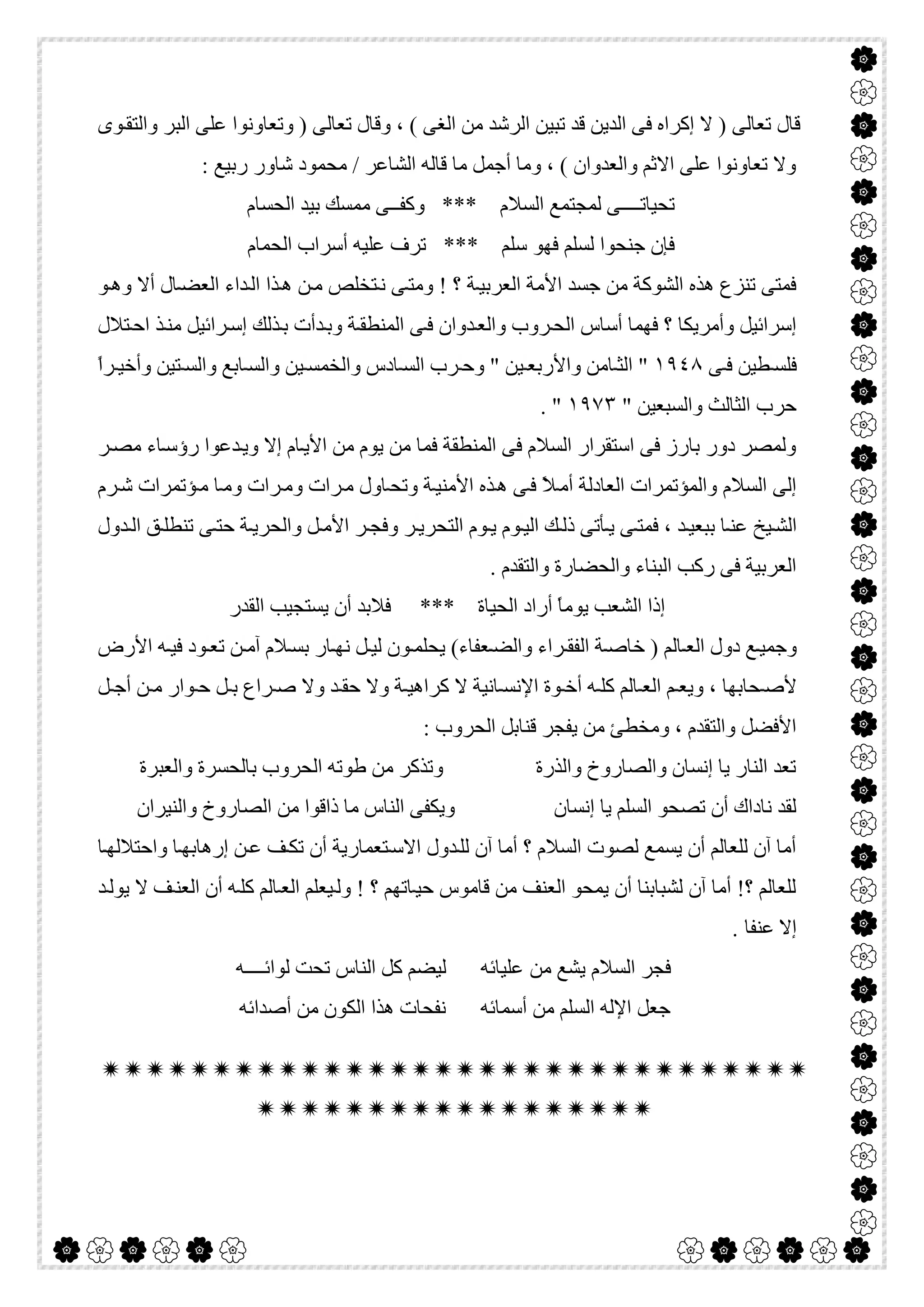  

‫ﻮى‬‫واﻟﺘﻘ‬ ‫اﻟﺒﺮ‬ ‫ﻋﻠﻰ‬ ‫وﺗﻌﺎوﻧﻮا‬ ) ‫ﺗﻌﺎﻟﻰ‬ ‫وﻗﺎل‬ ، ( ‫اﻟﻐﻰ‬ ‫ﻣﻦ‬ ‫اﻟﺮﺷﺪ‬ ‫ﺗﺒﯿﻦ‬ ‫ﻗﺪ‬ ‫اﻟﺪﯾﻦ‬ ‫ﻓﻰ‬ ‫إﻛﺮاه‬ ‫ﻻ‬ ) ‫ﺗﻌﺎﻟﻰ‬ ‫ﻗﺎل‬
: ‫رﺑﯿﻊ‬ ‫ﺷﺎور‬ ‫ﻣﺤﻤﻮد‬ / ‫اﻟﺸﺎﻋﺮ‬ ‫ﻗﺎﻟﮫ‬ ‫ﻣﺎ‬ ‫أﺟﻤﻞ‬ ‫وﻣﺎ‬ ، ( ‫واﻟﻌﺪوان‬ ‫اﻻﺛﻢ‬ ‫ﻋﻠﻰ‬ ‫ﺗﻌﺎوﻧﻮا‬ ‫وﻻ‬
‫اﻟﺤﺴﺎم‬ ‫ﺑﯿﺪ‬ ‫ﻣﻤﺴﻚ‬ ‫وﻛﻔــﻰ‬ *** ‫اﻟﺴﻼم‬ ‫ﻟﻤﺠﺘﻤﻊ‬ ‫ﺗﺤﯿﺎﺗــــﻰ‬
‫ﻓﮭﻮ‬ ‫ﻟﺴﻠﻢ‬ ‫ﺟﻨﺤﻮا‬ ‫ﻓﺈن‬‫اﻟﺤﻤﺎم‬ ‫أﺳﺮاب‬ ‫ﻋﻠﯿﮫ‬ ‫ﺗﺮف‬ *** ‫ﺳﻠﻢ‬
‫ﻮ‬‫وھ‬ ‫أﻻ‬ ‫ﺎل‬‫اﻟﻌﻀ‬ ‫ﺪاء‬‫اﻟ‬ ‫ﺬا‬‫ھ‬ ‫ﻦ‬‫ﻣ‬ ‫ﺘﺨﻠﺺ‬‫ﻧ‬ ‫ﻰ‬‫وﻣﺘ‬ ! ‫؟‬ ‫ﺔ‬‫اﻟﻌﺮﺑﯿ‬ ‫اﻷﻣﺔ‬ ‫ﺟﺴﺪ‬ ‫ﻣﻦ‬ ‫اﻟﺸﻮﻛﺔ‬ ‫ھﺬه‬ ‫ﺗﻨﺰع‬ ‫ﻓﻤﺘﻰ‬
‫ﺘﻼل‬‫اﺣ‬ ‫ﺬ‬‫ﻣﻨ‬ ‫ﺮاﺋﯿﻞ‬‫إﺳ‬ ‫ﺬﻟﻚ‬‫ﺑ‬ ‫ﺪأت‬‫وﺑ‬ ‫ﺔ‬‫اﻟﻤﻨﻄﻘ‬ ‫ﻰ‬‫ﻓ‬ ‫ﺪوان‬‫واﻟﻌ‬ ‫ﺮوب‬‫اﻟﺤ‬ ‫أﺳﺎس‬ ‫ﻓﮭﻤﺎ‬ ‫؟‬ ‫وأﻣﺮﯾﻜﺎ‬ ‫إﺳﺮاﺋﯿﻞ‬
‫ﻰ‬ ‫ﻓ‬ ‫ﻄﯿﻦ‬ ‫ﻓﻠﺴ‬١٩٤٨‫واﻟ‬ ‫ﺎدس‬ ‫اﻟﺴ‬ ‫ﺮب‬ ‫وﺣ‬ " ‫ﯿﻦ‬ ‫واﻷرﺑﻌ‬ ‫ﺎﻣﻦ‬ ‫اﻟﺜ‬ "ً‫ا‬‫ﺮ‬ ‫وأﺧﯿ‬ ‫ﺘﯿﻦ‬ ‫واﻟﺴ‬ ‫ﺎﺑﻊ‬ ‫واﻟﺴ‬ ‫ﯿﻦ‬ ‫ﺨﻤﺴ‬
" ‫واﻟﺴﺒﻌﯿﻦ‬ ‫اﻟﺜﺎﻟﺚ‬ ‫ﺣﺮب‬١٩٧٣. "
‫ﺮ‬‫ﻣﺼ‬ ‫ﺎء‬‫رؤﺳ‬ ‫ﺪﻋﻮا‬‫وﯾ‬ ‫إﻻ‬ ‫ﺎم‬‫اﻷﯾ‬ ‫ﻣﻦ‬ ‫ﯾﻮم‬ ‫ﻣﻦ‬ ‫ﻓﻤﺎ‬ ‫اﻟﻤﻨﻄﻘﺔ‬ ‫ﻓﻰ‬ ‫اﻟﺴﻼم‬ ‫اﺳﺘﻘﺮار‬ ‫ﻓﻰ‬ ‫ﺑﺎرز‬ ‫دور‬ ‫وﻟﻤﺼﺮ‬
‫ﺮم‬‫ﺷ‬ ‫ﺆﺗﻤﺮات‬‫ﻣ‬ ‫ﺎ‬‫وﻣ‬ ‫ﺮات‬‫وﻣ‬ ‫ﺮات‬‫ﻣ‬ ‫ﺎول‬‫وﺗﺤ‬ ‫ﺔ‬‫اﻷﻣﻨﯿ‬ ‫ﺬه‬‫ھ‬ ‫ﻰ‬‫ﻓ‬ ً‫ﻼ‬‫أﻣ‬ ‫اﻟﻌﺎدﻟﺔ‬ ‫واﻟﻤﺆﺗﻤﺮات‬ ‫اﻟﺴﻼم‬ ‫إﻟﻰ‬
‫ﯾ‬ ‫ﻰ‬‫ﻓﻤﺘ‬ ، ‫ﺪ‬‫ﺑﺒﻌﯿ‬ ‫ﺎ‬‫ﻋﻨ‬ ‫ﯿﺦ‬ ‫اﻟﺸ‬‫ﺪول‬ ‫اﻟ‬ ‫ﻖ‬‫ﺗﻨﻄﻠ‬ ‫ﻰ‬ ‫ﺣﺘ‬ ‫ﺔ‬‫واﻟﺤﺮﯾ‬ ‫ﻞ‬‫اﻷﻣ‬ ‫ﺮ‬‫وﻓﺠ‬ ‫ﺮ‬‫اﻟﺘﺤﺮﯾ‬ ‫ﻮم‬ ‫ﯾ‬ ‫ﻮم‬‫اﻟﯿ‬ ‫ﻚ‬‫ذﻟ‬ ‫ﺄﺗﻰ‬
. ‫واﻟﺘﻘﺪم‬ ‫واﻟﺤﻀﺎرة‬ ‫اﻟﺒﻨﺎء‬ ‫رﻛﺐ‬ ‫ﻓﻰ‬ ‫اﻟﻌﺮﺑﯿﺔ‬
‫اﻟﻘﺪر‬ ‫ﯾﺴﺘﺠﯿﺐ‬ ‫أن‬ ‫ﻓﻼﺑﺪ‬ *** ‫اﻟﺤﯿﺎة‬ ‫أراد‬ ً‫ﺎ‬‫ﯾﻮﻣ‬ ‫اﻟﺸﻌﺐ‬ ‫إذا‬
‫اﻷرض‬ ‫ﮫ‬ ‫ﻓﯿ‬ ‫ﻮد‬ ‫ﺗﻌ‬ ‫ﻦ‬ ‫آﻣ‬ ‫ﻼم‬‫ﺑﺴ‬ ‫ﺎر‬ ‫ﻧﮭ‬ ‫ﻞ‬ ‫ﻟﯿ‬ ‫ﻮن‬ ‫ﯾﺤﻠﻤ‬ (‫ﻌﻔﺎء‬‫واﻟﻀ‬ ‫ﺮاء‬ ‫اﻟﻔﻘ‬ ‫ﺔ‬ ‫ﺧﺎﺻ‬ ) ‫ﺎﻟﻢ‬ ‫اﻟﻌ‬ ‫دول‬ ‫ﻊ‬‫وﺟﻤﯿ‬
‫ﺤﺎﺑﮭﺎ‬ ‫ﻷﺻ‬‫ﻞ‬ ‫أﺟ‬ ‫ﻦ‬ ‫ﻣ‬ ‫ﻮار‬ ‫ﺣ‬ ‫ﻞ‬ ‫ﺑ‬ ‫ﺮاع‬ ‫ﺻ‬ ‫وﻻ‬ ‫ﺪ‬ ‫ﺣﻘ‬ ‫وﻻ‬ ‫ﺔ‬ ‫ﻛﺮاھﯿ‬ ‫ﻻ‬ ‫ﺎﻧﯿﺔ‬ ‫اﻹﻧﺴ‬ ‫ﻮة‬ ‫أﺧ‬ ‫ﮫ‬ ‫ﻛﻠ‬ ‫ﺎﻟﻢ‬ ‫اﻟﻌ‬ ‫ﻢ‬ ‫وﯾﻌ‬ ،
: ‫اﻟﺤﺮوب‬ ‫ﻗﻨﺎﺑﻞ‬ ‫ﯾﻔﺠﺮ‬ ‫ﻣﻦ‬ ‫وﻣﺨﻄﺊ‬ ، ‫واﻟﺘﻘﺪم‬ ‫اﻷﻓﻀﻞ‬
‫واﻟﻌﺒﺮة‬ ‫ﺑﺎﻟﺤﺴﺮة‬ ‫اﻟﺤﺮوب‬ ‫طﻮﺗﮫ‬ ‫ﻣﻦ‬ ‫وﺗﺬﻛﺮ‬ ‫واﻟﺬرة‬ ‫واﻟﺼﺎروخ‬ ‫إﻧﺴﺎن‬ ‫ﯾﺎ‬ ‫اﻟﻨﺎر‬ ‫ﺗﻌﺪ‬
‫إﻧﺴﺎن‬ ‫ﯾﺎ‬ ‫اﻟﺴﻠﻢ‬ ‫ﺗﺼﺤﻮ‬ ‫أن‬ ‫ﻧﺎداك‬ ‫ﻟﻘﺪ‬‫واﻟﻨﯿﺮان‬ ‫اﻟﺼﺎروخ‬ ‫ﻣﻦ‬ ‫ذاﻗﻮا‬ ‫ﻣﺎ‬ ‫اﻟﻨﺎس‬ ‫وﯾﻜﻔﻰ‬
‫ﺎ‬‫واﺣﺘﻼﻟﮭ‬ ‫ﺎ‬‫إرھﺎﺑﮭ‬ ‫ﻦ‬‫ﻋ‬ ‫ﻒ‬‫ﺗﻜ‬ ‫أن‬ ‫ﺘﻌﻤﺎرﯾﺔ‬‫اﻻﺳ‬ ‫ﺪول‬‫ﻟﻠ‬ ‫آن‬ ‫أﻣﺎ‬ ‫؟‬ ‫اﻟﺴﻼم‬ ‫ﻟﺼﻮت‬ ‫ﯾﺴﻤﻊ‬ ‫أن‬ ‫ﻟﻠﻌﺎﻟﻢ‬ ‫آن‬ ‫أﻣﺎ‬
‫ﺪ‬‫ﯾﻮﻟ‬ ‫ﻻ‬ ‫ﻒ‬‫اﻟﻌﻨ‬ ‫أن‬ ‫ﮫ‬‫ﻛﻠ‬ ‫ﺎﻟﻢ‬‫اﻟﻌ‬ ‫ﯿﻌﻠﻢ‬‫وﻟ‬ ! ‫؟‬ ‫ﺎﺗﮭﻢ‬‫ﺣﯿ‬ ‫ﻗﺎﻣﻮس‬ ‫ﻣﻦ‬ ‫اﻟﻌﻨﻒ‬ ‫ﯾﻤﺤﻮ‬ ‫أن‬ ‫ﻟﺸﺒﺎﺑﻨﺎ‬ ‫آن‬ ‫أﻣﺎ‬ !‫؟‬ ‫ﻟﻠﻌﺎﻟﻢ‬
. ‫ﻋﻨﻔﺎ‬ ‫إﻻ‬
‫ﻣﻦ‬ ‫ﯾﺸﻊ‬ ‫اﻟﺴﻼم‬ ‫ﻓﺠﺮ‬‫ﻟﻮاﺋــــﮫ‬ ‫ﺗﺤﺖ‬ ‫اﻟﻨﺎس‬ ‫ﻛﻞ‬ ‫ﻟﯿﻀﻢ‬ ‫ﻋﻠﯿﺎﺋﮫ‬
‫أﺻﺪاﺋﮫ‬ ‫ﻣﻦ‬ ‫اﻟﻜﻮن‬ ‫ھﺬا‬ ‫ﻧﻔﺤﺎت‬ ‫أﺳﻤﺎﺋﮫ‬ ‫ﻣﻦ‬ ‫اﻟﺴﻠﻢ‬ ‫اﻹﻟﮫ‬ ‫ﺟﻌﻞ‬


 