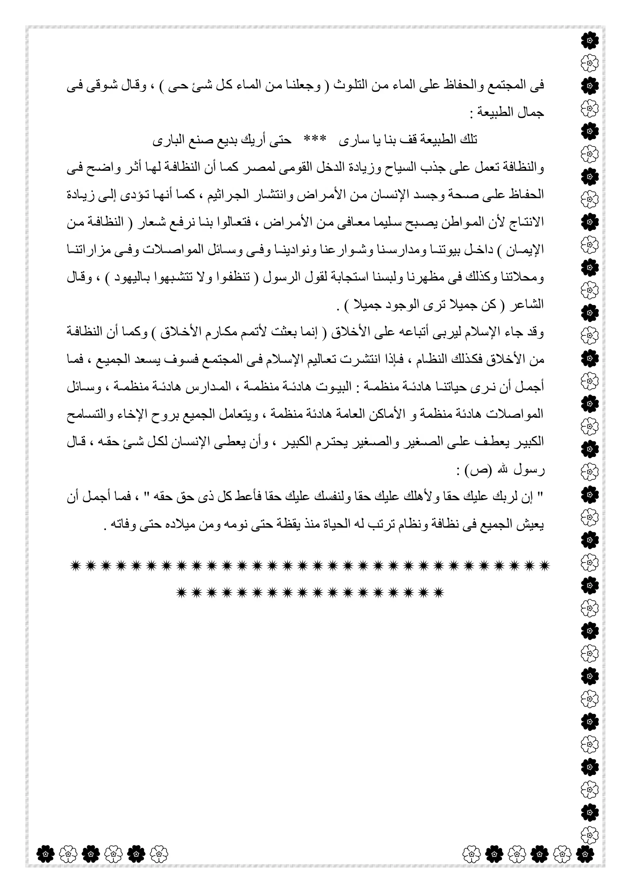  

‫ﻰ‬‫ﻓ‬ ‫ﻮﻗﻰ‬‫ﺷ‬ ‫ﺎل‬‫وﻗ‬ ، ( ‫ﻰ‬‫ﺣ‬ ‫ﺊ‬‫ﺷ‬ ‫ﻞ‬‫ﻛ‬ ‫ﺎء‬‫اﻟﻤ‬ ‫ﻦ‬‫ﻣ‬ ‫ﺎ‬‫وﺟﻌﻠﻨ‬ ) ‫ﻮث‬‫اﻟﺘﻠ‬ ‫ﻦ‬‫ﻣ‬ ‫اﻟﻤﺎء‬ ‫ﻋﻠﻰ‬ ‫واﻟﺤﻔﺎظ‬ ‫اﻟﻤﺠﺘﻤﻊ‬ ‫ﻓﻰ‬
: ‫اﻟﻄﺒﯿﻌﺔ‬ ‫ﺟﻤﺎل‬
‫اﻟﺒﺎرى‬ ‫ﺻﻨﻊ‬ ‫ﺑﺪﯾﻊ‬ ‫أرﯾﻚ‬ ‫ﺣﺘﻰ‬ *** ‫ﺳﺎرى‬ ‫ﯾﺎ‬ ‫ﺑﻨﺎ‬ ‫ﻗﻒ‬ ‫اﻟﻄﺒﯿﻌﺔ‬ ‫ﺗﻠﻚ‬
‫اﻟﺪﺧﻞ‬ ‫وزﯾﺎدة‬ ‫اﻟﺴﯿﺎح‬ ‫ﺟﺬب‬ ‫ﻋﻠﻰ‬ ‫ﺗﻌﻤﻞ‬ ‫واﻟﻨﻈﺎﻓﺔ‬‫ﻰ‬‫ﻓ‬ ‫ﺢ‬‫واﺿ‬ ‫ﺮ‬‫أﺛ‬ ‫ﺎ‬‫ﻟﮭ‬ ‫ﺔ‬‫اﻟﻨﻈﺎﻓ‬ ‫أن‬ ‫ﺎ‬‫ﻛﻤ‬ ‫ﺮ‬‫ﻟﻤﺼ‬ ‫اﻟﻘﻮﻣﻰ‬
‫ﺎدة‬‫زﯾ‬ ‫ﻰ‬‫إﻟ‬ ‫ﺆدى‬‫ﺗ‬ ‫ﺎ‬‫أﻧﮭ‬ ‫ﺎ‬‫ﻛﻤ‬ ، ‫ﺮاﺛﯿﻢ‬‫اﻟﺠ‬ ‫ﺎر‬‫واﻧﺘﺸ‬ ‫ﺮاض‬‫اﻷﻣ‬ ‫ﻦ‬‫ﻣ‬ ‫ﺎن‬‫اﻹﻧﺴ‬ ‫ﺪ‬‫وﺟﺴ‬ ‫ﺤﺔ‬‫ﺻ‬ ‫ﻰ‬‫ﻋﻠ‬ ‫ﺎظ‬‫اﻟﺤﻔ‬
‫ﻦ‬ ‫ﻣ‬ ‫ﺔ‬‫اﻟﻨﻈﺎﻓ‬ ) ‫ﻌﺎر‬ ‫ﺷ‬ ‫ﻊ‬‫ﻧﺮﻓ‬ ‫ﺎ‬ ‫ﺑﻨ‬ ‫ﺎﻟﻮا‬ ‫ﻓﺘﻌ‬ ، ‫ﺮاض‬ ‫اﻷﻣ‬ ‫ﻦ‬‫ﻣ‬ ‫ﺎﻓﻰ‬ ‫ﻣﻌ‬ ‫ﻠﯿﻤﺎ‬‫ﺳ‬ ‫ﺒﺢ‬ ‫ﯾﺼ‬ ‫ﻮاطﻦ‬‫اﻟﻤ‬ ‫ﻷن‬ ‫ﺎج‬ ‫اﻻﻧﺘ‬
‫وﻧﻮادﯾ‬ ‫ﻮارﻋﻨﺎ‬ ‫وﺷ‬ ‫ﻨﺎ‬ ‫وﻣﺪارﺳ‬ ‫ﺎ‬ ‫ﺑﯿﻮﺗﻨ‬ ‫ﻞ‬ ‫داﺧ‬ ( ‫ﺎن‬ ‫اﻹﯾﻤ‬‫ﺎ‬ ‫ﻣﺰاراﺗﻨ‬ ‫ﻰ‬ ‫وﻓ‬ ‫ﻼت‬ ‫اﻟﻤﻮاﺻ‬ ‫ﺎﺋﻞ‬ ‫وﺳ‬ ‫ﻰ‬ ‫وﻓ‬ ‫ﺎ‬ ‫ﻨ‬
‫ﺎل‬‫وﻗ‬ ، ( ‫ﺎﻟﯿﮭﻮد‬‫ﺑ‬ ‫ﺒﮭﻮا‬‫ﺗﺘﺸ‬ ‫وﻻ‬ ‫ﻮا‬‫ﺗﻨﻈﻔ‬ ) ‫اﻟﺮﺳﻮل‬ ‫ﻟﻘﻮل‬ ‫اﺳﺘﺠﺎﺑﺔ‬ ‫وﻟﺒﺴﻨﺎ‬ ‫ﻣﻈﮭﺮﻧﺎ‬ ‫ﻓﻰ‬ ‫وﻛﺬﻟﻚ‬ ‫وﻣﺤﻼﺗﻨﺎ‬
. ( ‫ﺟﻤﯿﻼ‬ ‫اﻟﻮﺟﻮد‬ ‫ﺗﺮى‬ ‫ﺟﻤﯿﻼ‬ ‫ﻛﻦ‬ ) ‫اﻟﺸﺎﻋﺮ‬
‫ﺔ‬‫اﻟﻨﻈﺎﻓ‬ ‫أن‬ ‫ﺎ‬‫وﻛﻤ‬ ( ‫ﻼق‬‫اﻷﺧ‬ ‫ﺎرم‬‫ﻣﻜ‬ ‫ﻢ‬‫ﻷﺗﻤ‬ ‫ﺑﻌﺜﺖ‬ ‫إﻧﻤﺎ‬ ) ‫اﻷﺧﻼق‬ ‫ﻋﻠﻰ‬ ‫أﺗﺒﺎﻋﮫ‬ ‫ﻟﯿﺮﺑﻰ‬ ‫اﻹﺳﻼم‬ ‫ﺟﺎء‬ ‫وﻗﺪ‬
‫ﺎ‬‫ﻓﻤ‬ ، ‫ﻊ‬‫اﻟﺠﻤﯿ‬ ‫ﻌﺪ‬‫ﯾﺴ‬ ‫ﻮف‬‫ﻓﺴ‬ ‫ﻊ‬‫اﻟﻤﺠﺘﻤ‬ ‫ﻰ‬‫ﻓ‬ ‫ﻼم‬‫اﻹﺳ‬ ‫ﺎﻟﯿﻢ‬‫ﺗﻌ‬ ‫ﺮت‬‫اﻧﺘﺸ‬ ‫ﺈذا‬‫ﻓ‬ ، ‫ﺎم‬‫اﻟﻨﻈ‬ ‫ﺬﻟﻚ‬‫ﻓﻜ‬ ‫اﻷﺧﻼق‬ ‫ﻣﻦ‬
‫ﺎﺋﻞ‬ ‫وﺳ‬ ، ‫ﺔ‬ ‫ﻣﻨﻈﻤ‬ ‫ﺔ‬ ‫ھﺎدﺋ‬ ‫ﺪارس‬ ‫اﻟﻤ‬ ، ‫ﺔ‬ ‫ﻣﻨﻈﻤ‬ ‫ﺔ‬ ‫ھﺎدﺋ‬ ‫ﻮت‬ ‫اﻟﺒﯿ‬ : ‫ﺔ‬ ‫ﻣﻨﻈﻤ‬ ‫ﺔ‬ ‫ھﺎدﺋ‬ ‫ﺎ‬ ‫ﺣﯿﺎﺗﻨ‬ ‫ﺮى‬ ‫ﻧ‬ ‫أن‬ ‫ﻞ‬ ‫أﺟﻤ‬
‫ﺎ‬‫واﻟﺘﺴ‬ ‫اﻹﺧﺎء‬ ‫ﺑﺮوح‬ ‫اﻟﺠﻤﯿﻊ‬ ‫وﯾﺘﻌﺎﻣﻞ‬ ، ‫ﻣﻨﻈﻤﺔ‬ ‫ھﺎدﺋﺔ‬ ‫اﻟﻌﺎﻣﺔ‬ ‫اﻷﻣﺎﻛﻦ‬ ‫و‬ ‫ﻣﻨﻈﻤﺔ‬ ‫ھﺎدﺋﺔ‬ ‫اﻟﻤﻮاﺻﻼت‬‫ﻣﺢ‬
‫ﺎل‬ ‫ﻗ‬ ، ‫ﮫ‬ ‫ﺣﻘ‬ ‫ﺊ‬ ‫ﺷ‬ ‫ﻞ‬‫ﻟﻜ‬ ‫ﺎن‬ ‫اﻹﻧﺴ‬ ‫ﻰ‬ ‫ﯾﻌﻄ‬ ‫وأن‬ ، ‫ﺮ‬ ‫اﻟﻜﺒﯿ‬ ‫ﺮم‬ ‫ﯾﺤﺘ‬ ‫ﻐﯿﺮ‬ ‫واﻟﺼ‬ ‫ﻐﯿﺮ‬ ‫اﻟﺼ‬ ‫ﻰ‬ ‫ﻋﻠ‬ ‫ﻒ‬ ‫ﯾﻌﻄ‬ ‫ﺮ‬ ‫اﻟﻜﺒﯿ‬
: (‫)ص‬ ‫ﷲ‬ ‫رﺳﻮل‬
‫أن‬ ‫ﻞ‬‫أﺟﻤ‬ ‫ﺎ‬‫ﻓﻤ‬ ، " ‫ﺣﻘﮫ‬ ‫ﺣﻖ‬ ‫ذى‬ ‫ﻛﻞ‬ ‫ﻓﺄﻋﻂ‬ ‫ﺣﻘﺎ‬ ‫ﻋﻠﯿﻚ‬ ‫وﻟﻨﻔﺴﻚ‬ ‫ﺣﻘﺎ‬ ‫ﻋﻠﯿﻚ‬ ‫وﻷھﻠﻚ‬ ‫ﺣﻘﺎ‬ ‫ﻋﻠﯿﻚ‬ ‫ﻟﺮﺑﻚ‬ ‫إن‬ "
‫ﺣ‬ ‫ﻣﯿﻼده‬ ‫وﻣﻦ‬ ‫ﻧﻮﻣﮫ‬ ‫ﺣﺘﻰ‬ ‫ﯾﻘﻈﺔ‬ ‫ﻣﻨﺬ‬ ‫اﻟﺤﯿﺎة‬ ‫ﻟﮫ‬ ‫ﺗﺮﺗﺐ‬ ‫وﻧﻈﺎم‬ ‫ﻧﻈﺎﻓﺔ‬ ‫ﻓﻰ‬ ‫اﻟﺠﻤﯿﻊ‬ ‫ﯾﻌﯿﺶ‬. ‫وﻓﺎﺗﮫ‬ ‫ﺘﻰ‬


 