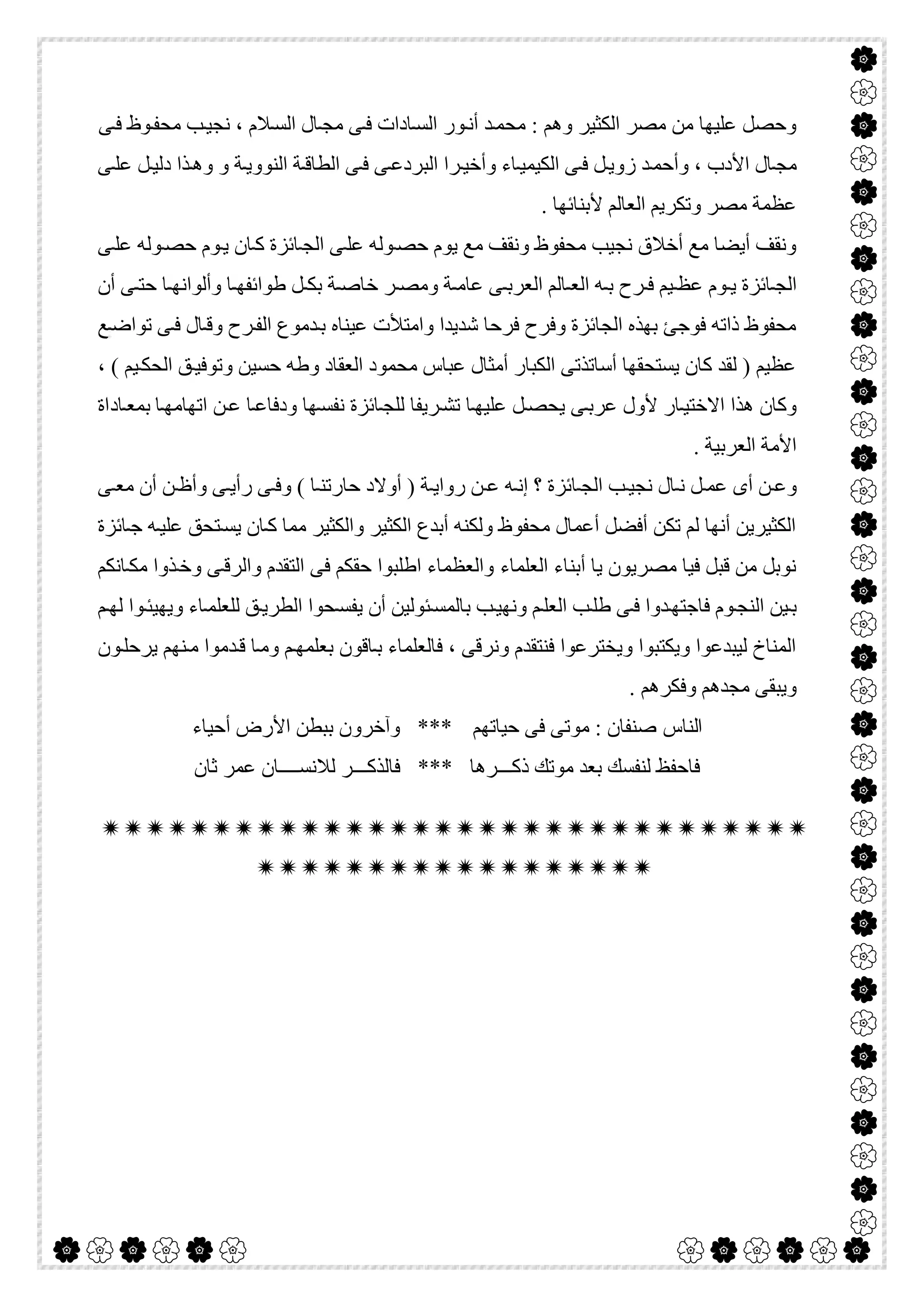  

‫ﻮ‬‫ﻣﺤﻔ‬ ‫ﺐ‬‫ﻧﺠﯿ‬ ، ‫ﻼم‬‫اﻟﺴ‬ ‫ﺎل‬‫ﻣﺠ‬ ‫ﻰ‬‫ﻓ‬ ‫ﺎدات‬‫اﻟﺴ‬ ‫ﻮر‬‫أﻧ‬ ‫ﺪ‬‫ﻣﺤﻤ‬ : ‫وھﻢ‬ ‫اﻟﻜﺜﯿﺮ‬ ‫ﻣﺼﺮ‬ ‫ﻣﻦ‬ ‫ﻋﻠﯿﮭﺎ‬ ‫وﺣﺼﻞ‬‫ﻰ‬‫ﻓ‬ ‫ظ‬
‫ﻰ‬‫ﻋﻠ‬ ‫ﻞ‬‫دﻟﯿ‬ ‫ﺬا‬‫وھ‬ ‫و‬ ‫ﺔ‬‫اﻟﻨﻮوﯾ‬ ‫ﺔ‬‫اﻟﻄﺎﻗ‬ ‫ﻰ‬‫ﻓ‬ ‫ﻰ‬‫اﻟﺒﺮدﻋ‬ ‫ﺮا‬‫وأﺧﯿ‬ ‫ﺎء‬‫اﻟﻜﯿﻤﯿ‬ ‫ﻰ‬‫ﻓ‬ ‫ﻞ‬‫زوﯾ‬ ‫ﺪ‬‫وأﺣﻤ‬ ، ‫اﻷدب‬ ‫ﺎل‬‫ﻣﺠ‬
. ‫ﻷﺑﻨﺎﺋﮭﺎ‬ ‫اﻟﻌﺎﻟﻢ‬ ‫وﺗﻜﺮﯾﻢ‬ ‫ﻣﺼﺮ‬ ‫ﻋﻈﻤﺔ‬
‫ﻰ‬‫ﻋﻠ‬ ‫ﻮﻟﮫ‬‫ﺣﺼ‬ ‫ﻮم‬‫ﯾ‬ ‫ﺎن‬‫ﻛ‬ ‫ﺎﺋﺰة‬‫اﻟﺠ‬ ‫ﻰ‬‫ﻋﻠ‬ ‫ﻮﻟﮫ‬‫ﺣﺼ‬ ‫ﯾﻮم‬ ‫ﻣﻊ‬ ‫وﻧﻘﻒ‬ ‫ﻣﺤﻔﻮظ‬ ‫ﻧﺠﯿﺐ‬ ‫أﺧﻼق‬ ‫ﻣﻊ‬ ‫أﯾﻀﺎ‬ ‫وﻧﻘﻒ‬
‫ﺑ‬ ‫ﺔ‬ ‫ﺧﺎﺻ‬ ‫ﺮ‬ ‫وﻣﺼ‬ ‫ﺔ‬ ‫ﻋﺎﻣ‬ ‫ﻰ‬ ‫اﻟﻌﺮﺑ‬ ‫ﺎﻟﻢ‬ ‫اﻟﻌ‬ ‫ﮫ‬ ‫ﺑ‬ ‫ﺮح‬ ‫ﻓ‬ ‫ﯿﻢ‬ ‫ﻋﻈ‬ ‫ﻮم‬ ‫ﯾ‬ ‫ﺎﺋﺰة‬ ‫اﻟﺠ‬‫أن‬ ‫ﻰ‬ ‫ﺣﺘ‬ ‫ﺎ‬ ‫وأﻟﻮاﻧﮭ‬ ‫ﺎ‬ ‫طﻮاﺋﻔﮭ‬ ‫ﻞ‬ ‫ﻜ‬
‫ﻊ‬‫ﺗﻮاﺿ‬ ‫ﻰ‬‫ﻓ‬ ‫ﺎل‬‫وﻗ‬ ‫ﺮح‬‫اﻟﻔ‬ ‫ﺪﻣﻮع‬‫ﺑ‬ ‫ﻋﯿﻨﺎه‬ ‫واﻣﺘﻸت‬ ‫ﺷﺪﯾﺪا‬ ‫ﻓﺮﺣﺎ‬ ‫وﻓﺮح‬ ‫اﻟﺠﺎﺋﺰة‬ ‫ﺑﮭﺬه‬ ‫ﻓﻮﺟﺊ‬ ‫ذاﺗﮫ‬ ‫ﻣﺤﻔﻮظ‬
، ( ‫ﯿﻢ‬‫اﻟﺤﻜ‬ ‫ﻖ‬‫وﺗﻮﻓﯿ‬ ‫ﺣﺴﯿﻦ‬ ‫وطﮫ‬ ‫اﻟﻌﻘﺎد‬ ‫ﻣﺤﻤﻮد‬ ‫ﻋﺒﺎس‬ ‫أﻣﺜﺎل‬ ‫اﻟﻜﺒﺎر‬ ‫أﺳﺎﺗﺬﺗﻰ‬ ‫ﯾﺴﺘﺤﻘﮭﺎ‬ ‫ﻛﺎن‬ ‫ﻟﻘﺪ‬ ) ‫ﻋﻈﯿﻢ‬
‫ﻧ‬ ‫ﺎﺋﺰة‬‫ﻟﻠﺠ‬ ‫ﺮﯾﻔﺎ‬‫ﺗﺸ‬ ‫ﺎ‬‫ﻋﻠﯿﮭ‬ ‫ﻞ‬‫ﯾﺤﺼ‬ ‫ﻰ‬‫ﻋﺮﺑ‬ ‫ﻷول‬ ‫ﺎر‬‫اﻻﺧﺘﯿ‬ ‫ھﺬا‬ ‫وﻛﺎن‬‫ﻦ‬‫ﻋ‬ ‫ﺎ‬‫ودﻓﺎﻋ‬ ‫ﮭﺎ‬‫ﻔﺴ‬‫ﺎ‬‫اﺗﮭﺎﻣﮭ‬‫ﺎداة‬‫ﺑﻤﻌ‬
. ‫اﻟﻌﺮﺑﯿﺔ‬ ‫اﻷﻣﺔ‬
‫ﻰ‬ ‫ﻣﻌ‬ ‫أن‬ ‫ﻦ‬ ‫وأظ‬ ‫ﻰ‬ ‫رأﯾ‬ ‫ﻰ‬ ‫وﻓ‬ ( ‫ﺎ‬ ‫ﺣﺎرﺗﻨ‬ ‫أوﻻد‬ ) ‫ﺔ‬ ‫رواﯾ‬ ‫ﻦ‬ ‫ﻋ‬ ‫ﮫ‬ ‫إﻧ‬ ‫؟‬ ‫ﺎﺋﺰة‬ ‫اﻟﺠ‬ ‫ﺐ‬ ‫ﻧﺠﯿ‬ ‫ﺎل‬ ‫ﻧ‬ ‫ﻞ‬ ‫ﻋﻤ‬ ‫أى‬ ‫ﻦ‬ ‫وﻋ‬
‫ﺎﺋﺰة‬‫ﺟ‬ ‫ﮫ‬‫ﻋﻠﯿ‬ ‫ﺘﺤﻖ‬‫ﯾﺴ‬ ‫ﺎن‬‫ﻛ‬ ‫ﻣﻤﺎ‬ ‫واﻟﻜﺜﯿﺮ‬ ‫اﻟﻜﺜﯿﺮ‬ ‫أﺑﺪع‬ ‫وﻟﻜﻨﮫ‬ ‫ﻣﺤﻔﻮظ‬ ‫أﻋﻤﺎل‬ ‫أﻓﻀﻞ‬ ‫ﺗﻜﻦ‬ ‫ﻟﻢ‬ ‫أﻧﮭﺎ‬ ‫اﻟﻜﺜﯿﺮﯾﻦ‬
‫اﻟﻌﻠﻤﺎء‬ ‫أﺑﻨﺎء‬ ‫ﯾﺎ‬ ‫ﻣﺼﺮﯾﻮن‬ ‫ﻓﯿﺎ‬ ‫ﻗﺒﻞ‬ ‫ﻣﻦ‬ ‫ﻧﻮﺑﻞ‬‫ﺎﻧﻜﻢ‬‫ﻣﻜ‬ ‫ﺬوا‬‫وﺧ‬ ‫ﻰ‬‫واﻟﺮﻗ‬ ‫اﻟﺘﻘﺪم‬ ‫ﻓﻰ‬ ‫ﺣﻘﻜﻢ‬ ‫اطﻠﺒﻮا‬ ‫واﻟﻌﻈﻤﺎء‬
‫ﻢ‬‫ﻟﮭ‬ ‫ﻮا‬‫وﯾﮭﯿﺌ‬ ‫ﺎء‬‫ﻟﻠﻌﻠﻤ‬ ‫ﻖ‬‫اﻟﻄﺮﯾ‬ ‫ﺤﻮا‬‫ﯾﻔﺴ‬ ‫أن‬ ‫ﺌﻮﻟﯿﻦ‬‫ﺑﺎﻟﻤﺴ‬ ‫ﺐ‬‫وﻧﮭﯿ‬ ‫ﻢ‬‫اﻟﻌﻠ‬ ‫ﺐ‬‫طﻠ‬ ‫ﻰ‬‫ﻓ‬ ‫ﺪوا‬‫ﻓﺎﺟﺘﮭ‬ ‫ﻮم‬‫اﻟﻨﺠ‬ ‫ﯿﻦ‬‫ﺑ‬
‫ﻮن‬‫ﯾﺮﺣﻠ‬ ‫ﻨﮭﻢ‬‫ﻣ‬ ‫ﺪﻣﻮا‬‫ﻗ‬ ‫ﺎ‬‫وﻣ‬ ‫ﻢ‬‫ﺑﻌﻠﻤﮭ‬ ‫ﺎﻗﻮن‬‫ﺑ‬ ‫ﻓﺎﻟﻌﻠﻤﺎء‬ ، ‫وﻧﺮﻗﻰ‬ ‫ﻓﻨﺘﻘﺪم‬ ‫وﯾﺨﺘﺮﻋﻮا‬ ‫وﯾﻜﺘﺒﻮا‬ ‫ﻟﯿﺒﺪﻋﻮا‬ ‫اﻟﻤﻨﺎخ‬
. ‫وﻓﻜﺮھﻢ‬ ‫ﻣﺠﺪھﻢ‬ ‫وﯾﺒﻘﻰ‬
‫اﻟﻨﺎس‬‫ﺣﯿﺎﺗﮭﻢ‬ ‫ﻓﻰ‬ ‫ﻣﻮﺗﻰ‬ : ‫ﺻﻨﻔﺎن‬‫أﺣﯿﺎء‬ ‫اﻷرض‬ ‫ﺑﺒﻄﻦ‬ ‫وآﺧﺮون‬ ***
‫ﺛﺎن‬ ‫ﻋﻤﺮ‬ ‫ﻟﻼﻧﺴــــﺎن‬ ‫ﻓﺎﻟﺬﻛـــﺮ‬ *** ‫ذﻛـــﺮھﺎ‬ ‫ﻣﻮﺗﻚ‬ ‫ﺑﻌﺪ‬ ‫ﻟﻨﻔﺴﻚ‬ ‫ﻓﺎﺣﻔﻆ‬


 