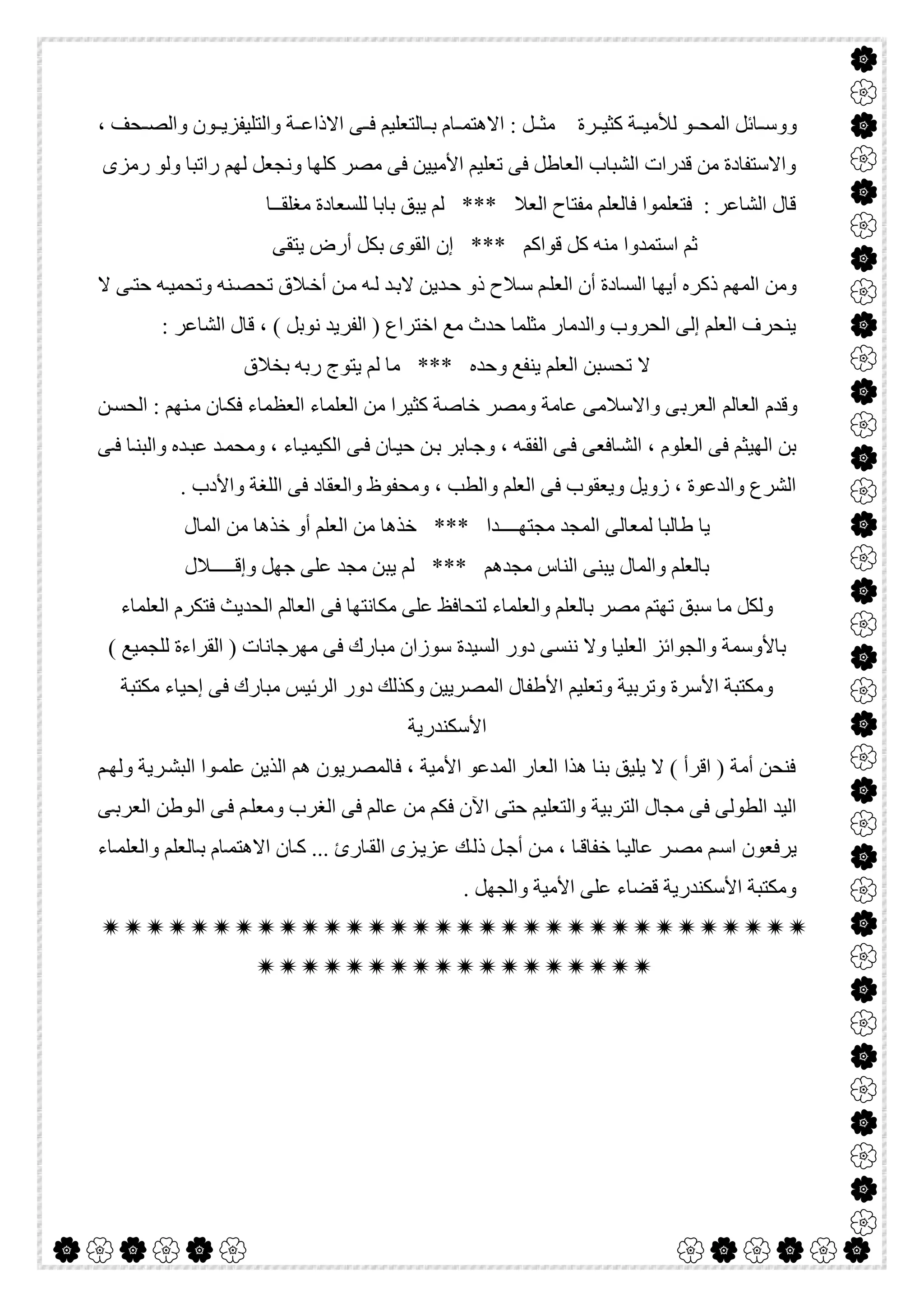  

‫ﺎﻟﺘﻌﻠﯿ‬ ‫ﺑ‬ ‫ﺎم‬ ‫اﻻھﺘﻤ‬ : ‫ﻞ‬ ‫ﻣﺜ‬ ‫ﺮة‬ ‫ﻛﺜﯿ‬ ‫ﺔ‬ ‫ﻟﻸﻣﯿ‬ ‫ﻮ‬ ‫اﻟﻤﺤ‬ ‫ﺎﺋﻞ‬ ‫ووﺳ‬، ‫ﺤﻒ‬ ‫واﻟﺼ‬ ‫ﻮن‬ ‫واﻟﺘﻠﯿﻔﺰﯾ‬ ‫ﺔ‬ ‫اﻻذاﻋ‬ ‫ﻰ‬ ‫ﻓ‬ ‫ﻢ‬
‫رﻣﺰى‬ ‫وﻟﻮ‬ ‫راﺗﺒﺎ‬ ‫ﻟﮭﻢ‬ ‫وﻧﺠﻌﻞ‬ ‫ﻛﻠﮭﺎ‬ ‫ﻣﺼﺮ‬ ‫ﻓﻰ‬ ‫اﻷﻣﯿﯿﻦ‬ ‫ﺗﻌﻠﯿﻢ‬ ‫ﻓﻰ‬ ‫اﻟﻌﺎطﻞ‬ ‫اﻟﺸﺒﺎب‬ ‫ﻗﺪرات‬ ‫ﻣﻦ‬ ‫واﻻﺳﺘﻔﺎدة‬
‫ﻣﻐﻠﻘــﺎ‬ ‫ﻟﻠﺴﻌﺎدة‬ ‫ﺑﺎﺑﺎ‬ ‫ﯾﺒﻖ‬ ‫ﻟﻢ‬ *** ‫اﻟﻌﻼ‬ ‫ﻣﻔﺘﺎح‬ ‫ﻓﺎﻟﻌﻠﻢ‬ ‫ﻓﺘﻌﻠﻤﻮا‬ : ‫اﻟﺸﺎﻋﺮ‬ ‫ﻗﺎل‬
‫اﻟﻘﻮ‬ ‫إن‬ *** ‫ﻗﻮاﻛﻢ‬ ‫ﻛﻞ‬ ‫ﻣﻨﮫ‬ ‫اﺳﺘﻤﺪوا‬ ‫ﺛﻢ‬‫ﯾﺘﻘﻰ‬ ‫أرض‬ ‫ﺑﻜﻞ‬ ‫ى‬
‫ﻻ‬ ‫ﻰ‬‫ﺣﺘ‬ ‫ﮫ‬‫وﺗﺤﻤﯿ‬ ‫ﻨﮫ‬‫ﺗﺤﺼ‬ ‫ﻼق‬‫أﺧ‬ ‫ﻦ‬‫ﻣ‬ ‫ﮫ‬‫ﻟ‬ ‫ﺪ‬‫ﻻﺑ‬ ‫ﺪﯾﻦ‬‫ﺣ‬ ‫ذو‬ ‫ﻼح‬‫ﺳ‬ ‫ﻢ‬‫اﻟﻌﻠ‬ ‫أن‬ ‫ﺎدة‬‫اﻟﺴ‬ ‫أﯾﮭﺎ‬ ‫ذﻛﺮه‬ ‫اﻟﻤﮭﻢ‬ ‫وﻣﻦ‬
: ‫اﻟﺸﺎﻋﺮ‬ ‫ﻗﺎل‬ ، ( ‫ﻧﻮﺑﻞ‬ ‫اﻟﻔﺮﯾﺪ‬ ) ‫اﺧﺘﺮاع‬ ‫ﻣﻊ‬ ‫ﺣﺪث‬ ‫ﻣﺜﻠﻤﺎ‬ ‫واﻟﺪﻣﺎر‬ ‫اﻟﺤﺮوب‬ ‫إﻟﻰ‬ ‫اﻟﻌﻠﻢ‬ ‫ﯾﻨﺤﺮف‬
‫ﺑﺨﻼق‬ ‫رﺑﮫ‬ ‫ﯾﺘﻮج‬ ‫ﻟﻢ‬ ‫ﻣﺎ‬ *** ‫وﺣﺪه‬ ‫ﯾﻨﻔﻊ‬ ‫اﻟﻌﻠﻢ‬ ‫ﺗﺤﺴﺒﻦ‬ ‫ﻻ‬
‫اﻟﻌﺮﺑ‬ ‫اﻟﻌﺎﻟﻢ‬ ‫وﻗﺪم‬‫ﻦ‬‫اﻟﺤﺴ‬ : ‫ﻨﮭﻢ‬‫ﻣ‬ ‫ﺎن‬‫ﻓﻜ‬ ‫اﻟﻌﻈﻤﺎء‬ ‫اﻟﻌﻠﻤﺎء‬ ‫ﻣﻦ‬ ‫ﻛﺜﯿﺮا‬ ‫ﺧﺎﺻﺔ‬ ‫وﻣﺼﺮ‬ ‫ﻋﺎﻣﺔ‬ ‫واﻻﺳﻼﻣﻰ‬ ‫ﻰ‬
‫ﻰ‬‫ﻓ‬ ‫ﺎ‬‫واﻟﺒﻨ‬ ‫ﺪه‬‫ﻋﺒ‬ ‫ﺪ‬‫وﻣﺤﻤ‬ ، ‫ﺎء‬‫اﻟﻜﯿﻤﯿ‬ ‫ﻰ‬‫ﻓ‬ ‫ﺎن‬‫ﺣﯿ‬ ‫ﻦ‬‫ﺑ‬ ‫ﺎﺑﺮ‬‫وﺟ‬ ، ‫ﮫ‬‫اﻟﻔﻘ‬ ‫ﻰ‬‫ﻓ‬ ‫ﺎﻓﻌﻰ‬‫اﻟﺸ‬ ، ‫اﻟﻌﻠﻮم‬ ‫ﻓﻰ‬ ‫اﻟﮭﯿﺜﻢ‬ ‫ﺑﻦ‬
. ‫واﻷدب‬ ‫اﻟﻠﻐﺔ‬ ‫ﻓﻰ‬ ‫واﻟﻌﻘﺎد‬ ‫وﻣﺤﻔﻮظ‬ ، ‫واﻟﻄﺐ‬ ‫اﻟﻌﻠﻢ‬ ‫ﻓﻰ‬ ‫وﯾﻌﻘﻮب‬ ‫زوﯾﻞ‬ ، ‫واﻟﺪﻋﻮة‬ ‫اﻟﺸﺮع‬
‫اﻟ‬ ‫ﻟﻤﻌﺎﻟﻰ‬ ‫طﺎﻟﺒﺎ‬ ‫ﯾﺎ‬‫اﻟﻤﺎل‬ ‫ﻣﻦ‬ ‫ﺧﺬھﺎ‬ ‫أو‬ ‫اﻟﻌﻠﻢ‬ ‫ﻣﻦ‬ ‫ﺧﺬھﺎ‬ *** ‫ﻣﺠﺘﮭــــﺪا‬ ‫ﻤﺠﺪ‬
‫وإﻗـــــﻼل‬ ‫ﺟﮭﻞ‬ ‫ﻋﻠﻰ‬ ‫ﻣﺠﺪ‬ ‫ﯾﺒﻦ‬ ‫ﻟﻢ‬ *** ‫ﻣﺠﺪھﻢ‬ ‫اﻟﻨﺎس‬ ‫ﯾﺒﻨﻰ‬ ‫واﻟﻤﺎل‬ ‫ﺑﺎﻟﻌﻠﻢ‬
‫اﻟﻌﻠﻤﺎء‬ ‫ﻓﺘﻜﺮم‬ ‫اﻟﺤﺪﯾﺚ‬ ‫اﻟﻌﺎﻟﻢ‬ ‫ﻓﻰ‬ ‫ﻣﻜﺎﻧﺘﮭﺎ‬ ‫ﻋﻠﻰ‬ ‫ﻟﺘﺤﺎﻓﻆ‬ ‫واﻟﻌﻠﻤﺎء‬ ‫ﺑﺎﻟﻌﻠﻢ‬ ‫ﻣﺼﺮ‬ ‫ﺗﮭﺘﻢ‬ ‫ﺳﺒﻖ‬ ‫ﻣﺎ‬ ‫وﻟﻜﻞ‬
‫اﻟﺴﯿﺪة‬ ‫دور‬ ‫ﻧﻨﺴﻰ‬ ‫وﻻ‬ ‫اﻟﻌﻠﯿﺎ‬ ‫واﻟﺠﻮاﺋﺰ‬ ‫ﺑﺎﻷوﺳﻤﺔ‬( ‫ﻟﻠﺠﻤﯿﻊ‬ ‫اﻟﻘﺮاءة‬ ) ‫ﻣﮭﺮﺟﺎﻧﺎت‬ ‫ﻓﻰ‬ ‫ﻣﺒﺎرك‬ ‫ﺳﻮزان‬
‫ﻣﻜﺘﺒﺔ‬ ‫إﺣﯿﺎء‬ ‫ﻓﻰ‬ ‫ﻣﺒﺎرك‬ ‫اﻟﺮﺋﯿﺲ‬ ‫دور‬ ‫وﻛﺬﻟﻚ‬ ‫اﻟﻤﺼﺮﯾﯿﻦ‬ ‫اﻷطﻔﺎل‬ ‫وﺗﻌﻠﯿﻢ‬ ‫وﺗﺮﺑﯿﺔ‬ ‫اﻷﺳﺮة‬ ‫وﻣﻜﺘﺒﺔ‬
‫اﻷﺳﻜﻨﺪرﯾﺔ‬
‫ﻢ‬‫وﻟﮭ‬ ‫ﺮﯾﺔ‬‫اﻟﺒﺸ‬ ‫ﻮا‬‫ﻋﻠﻤ‬ ‫اﻟﺬﯾﻦ‬ ‫ھﻢ‬ ‫ﻓﺎﻟﻤﺼﺮﯾﻮن‬ ، ‫اﻷﻣﯿﺔ‬ ‫اﻟﻤﺪﻋﻮ‬ ‫اﻟﻌﺎر‬ ‫ھﺬا‬ ‫ﺑﻨﺎ‬ ‫ﯾﻠﯿﻖ‬ ‫ﻻ‬ ( ‫اﻗﺮأ‬ ) ‫أﻣﺔ‬ ‫ﻓﻨﺤﻦ‬
‫اﻟﺘﺮ‬ ‫ﻣﺠﺎل‬ ‫ﻓﻰ‬ ‫اﻟﻄﻮﻟﻰ‬ ‫اﻟﯿﺪ‬‫ﻰ‬‫اﻟﻌﺮﺑ‬ ‫ﻮطﻦ‬‫اﻟ‬ ‫ﻰ‬‫ﻓ‬ ‫ﻢ‬‫وﻣﻌﻠ‬ ‫اﻟﻐﺮب‬ ‫ﻓﻰ‬ ‫ﻋﺎﻟﻢ‬ ‫ﻣﻦ‬ ‫ﻓﻜﻢ‬ ‫اﻵن‬ ‫ﺣﺘﻰ‬ ‫واﻟﺘﻌﻠﯿﻢ‬ ‫ﺑﯿﺔ‬
‫ﺎء‬‫واﻟﻌﻠﻤ‬ ‫ﺎﻟﻌﻠﻢ‬‫ﺑ‬ ‫ﺎم‬‫اﻻھﺘﻤ‬ ‫ﺎن‬‫ﻛ‬ ... ‫ﺎرئ‬‫اﻟﻘ‬ ‫ﺰى‬‫ﻋﺰﯾ‬ ‫ﻚ‬‫ذﻟ‬ ‫ﻞ‬‫أﺟ‬ ‫ﻦ‬‫ﻣ‬ ، ‫ﺎ‬‫ﺧﻔﺎﻗ‬ ‫ﺎ‬‫ﻋﺎﻟﯿ‬ ‫ﺮ‬‫ﻣﺼ‬ ‫ﻢ‬‫اﺳ‬ ‫ﯾﺮﻓﻌﻮن‬
. ‫واﻟﺠﮭﻞ‬ ‫اﻷﻣﯿﺔ‬ ‫ﻋﻠﻰ‬ ‫ﻗﻀﺎء‬ ‫اﻷﺳﻜﻨﺪرﯾﺔ‬ ‫وﻣﻜﺘﺒﺔ‬


 